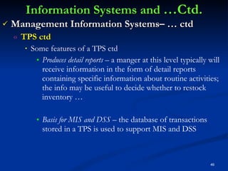 Information Systems and  …Ctd. Management Information Systems– … ctd TPS ctd Some features of a TPS ctd Produces detail reports –  a manger at this level typically will receive information in the form of detail reports containing specific information about routine activities; the info may be useful to decide whether to restock inventory … Basis for MIS and DSS –  the database of transactions stored in a TPS is used to support MIS and DSS 