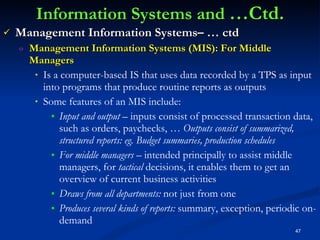 Information Systems and  …Ctd. Management Information Systems– … ctd Management Information Systems (MIS): For Middle Managers Is a computer-based IS that uses data recorded by a TPS as input into programs that produce routine reports as outputs Some features of an MIS include: Input and output –  inputs consist of processed transaction data, such as orders, paychecks, …  Outputs consist of summarized, structured reports: eg. Budget summaries, production schedules For middle managers –  intended principally to assist middle managers, for  tactical  decisions, it enables them to get an overview of current business activities  Draws from all departments:  not just from one Produces several kinds of reports:  summary, exception, periodic on-demand 