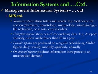 Information Systems and  …Ctd. Management Information Systems– … ctd MIS ctd. Summary reports:  show totals and trends. E.g. total orders by section (chemistry, hematology, immunology, microbiology), lab technician, or as total overall orders Exception reports:  show out-of-the-ordinary data. E.g. A report showing orders made fewer than 10 in a year Periodic reports:  are produced on a regular schedule eg. Order figures daily, weekly, monthly, quarterly, annually On-demand reports:  produce information in response to an unscheduled demand   