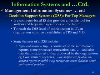 Information Systems and  …Ctd. Management Information Systems– … ctd Decision Support Systems (DSS): For Top Managers Is a computer-based IS that provides a flexible tool for analysis and helps managers focus on the future To reach the DSS level of sophistication in IT, an organization must have established a TPS and MIS. Some features of a DSS include: Input and output –  Inputs consist of some summarized reports, some processed transaction data, …, and also data that is external to that produced by the organization eg. Government agencies, … the outputs are flexible, on-demand reports on which a top manger can make decisions about unstructured problems 