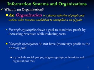 Information Systems and Organizations What is an Organization? An  Organization  is a formal collection of people and various other resources established to accomplish a set of goals. For-profit organizations  have a goal to maximize profit by increasing revenues while reducing costs.  Nonprofit organizations  do not have (monetary) profit as the primary goal  e.g.   include social groups, religious groups, universities and organizations that. 