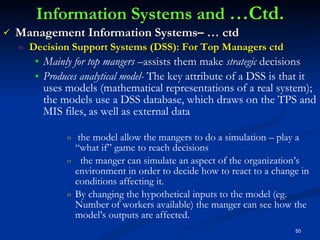 Information Systems and  …Ctd. Management Information Systems– … ctd Decision Support Systems (DSS): For Top Managers ctd Mainly for   top mangers  –assists them make  strategic  decisions Produces analytical model-  The key attribute of a DSS is that it uses models (mathematical representations of a real system); the models use a DSS database, which draws on the TPS and MIS files, as well as external data  the model allow the mangers to do a simulation – play a “what if” game to reach decisions the manger can simulate an aspect of the organization’s environment in order to decide how to react to a change in conditions affecting it. By changing the hypothetical inputs to the model (eg. Number of workers available) the manger can see how the model’s outputs are affected. 