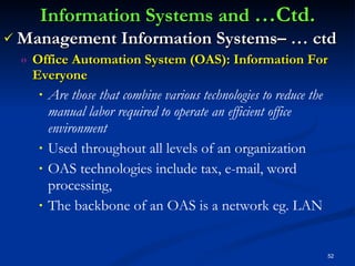 Information Systems and  …Ctd. Management Information Systems– … ctd Office Automation System (OAS): Information For Everyone Are those that combine various technologies to reduce the manual labor required to operate an efficient office environment Used throughout all levels of an organization OAS technologies include tax, e-mail, word processing,  The backbone of an OAS is a network eg. LAN 