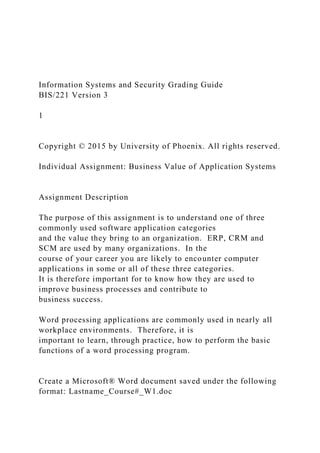 Information Systems and Security Grading Guide
BIS/221 Version 3
1
Copyright © 2015 by University of Phoenix. All rights reserved.
Individual Assignment: Business Value of Application Systems
Assignment Description
The purpose of this assignment is to understand one of three
commonly used software application categories
and the value they bring to an organization. ERP, CRM and
SCM are used by many organizations. In the
course of your career you are likely to encounter computer
applications in some or all of these three categories.
It is therefore important for to know how they are used to
improve business processes and contribute to
business success.
Word processing applications are commonly used in nearly all
workplace environments. Therefore, it is
important to learn, through practice, how to perform the basic
functions of a word processing program.
Create a Microsoft® Word document saved under the following
format: Lastname_Course#_W1.doc
 
