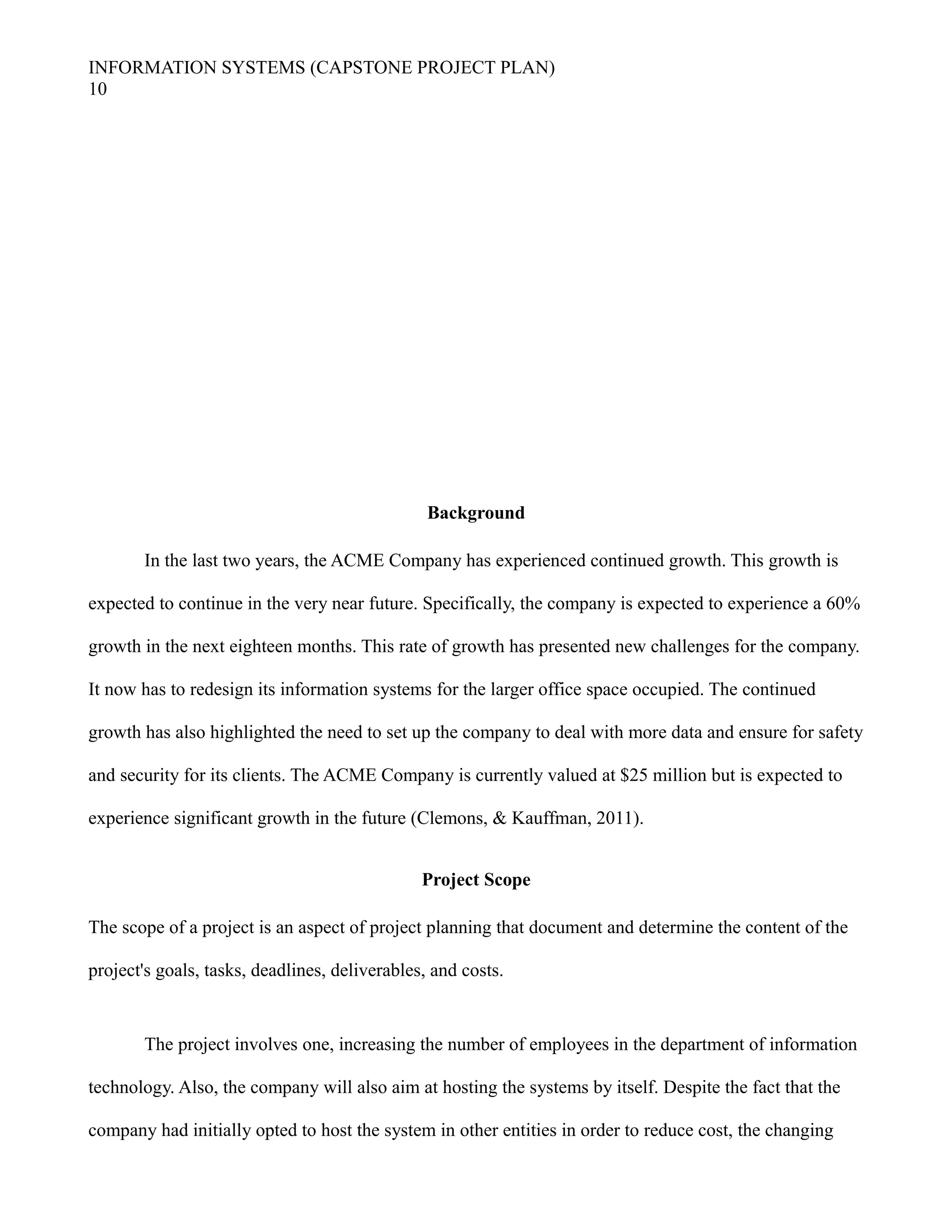 INFORMATION SYSTEMS (CAPSTONE PROJECT PLAN)
10
Background
In the last two years, the ACME Company has experienced continued growth. This growth is
expected to continue in the very near future. Specifically, the company is expected to experience a 60%
growth in the next eighteen months. This rate of growth has presented new challenges for the company.
It now has to redesign its information systems for the larger office space occupied. The continued
growth has also highlighted the need to set up the company to deal with more data and ensure for safety
and security for its clients. The ACME Company is currently valued at $25 million but is expected to
experience significant growth in the future (Clemons, & Kauffman, 2011).
Project Scope
The scope of a project is an aspect of project planning that document and determine the content of the
project's goals, tasks, deadlines, deliverables, and costs.
The project involves one, increasing the number of employees in the department of information
technology. Also, the company will also aim at hosting the systems by itself. Despite the fact that the
company had initially opted to host the system in other entities in order to reduce cost, the changing
 
