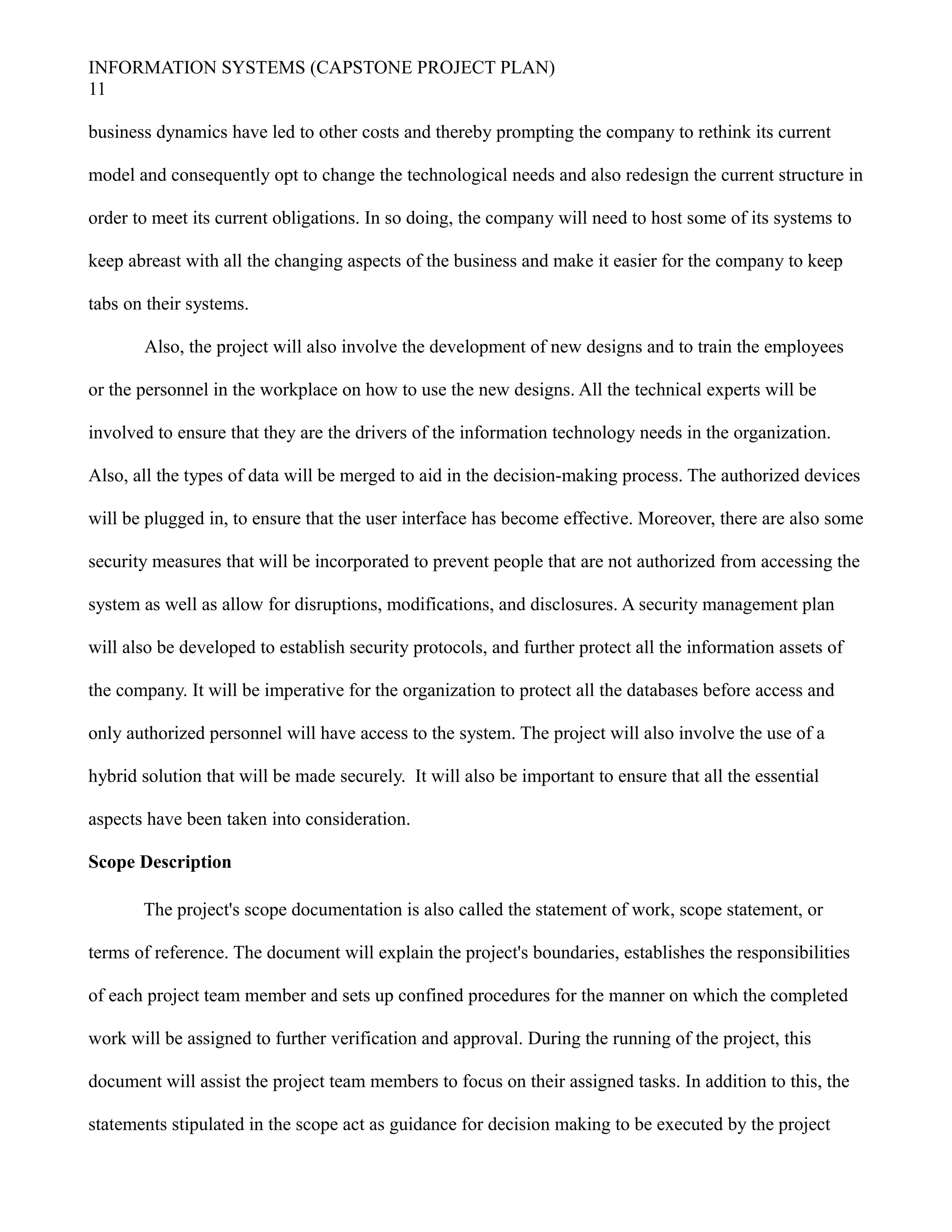 INFORMATION SYSTEMS (CAPSTONE PROJECT PLAN)
11
business dynamics have led to other costs and thereby prompting the company to rethink its current
model and consequently opt to change the technological needs and also redesign the current structure in
order to meet its current obligations. In so doing, the company will need to host some of its systems to
keep abreast with all the changing aspects of the business and make it easier for the company to keep
tabs on their systems.
Also, the project will also involve the development of new designs and to train the employees
or the personnel in the workplace on how to use the new designs. All the technical experts will be
involved to ensure that they are the drivers of the information technology needs in the organization.
Also, all the types of data will be merged to aid in the decision-making process. The authorized devices
will be plugged in, to ensure that the user interface has become effective. Moreover, there are also some
security measures that will be incorporated to prevent people that are not authorized from accessing the
system as well as allow for disruptions, modifications, and disclosures. A security management plan
will also be developed to establish security protocols, and further protect all the information assets of
the company. It will be imperative for the organization to protect all the databases before access and
only authorized personnel will have access to the system. The project will also involve the use of a
hybrid solution that will be made securely. It will also be important to ensure that all the essential
aspects have been taken into consideration.
Scope Description
The project's scope documentation is also called the statement of work, scope statement, or
terms of reference. The document will explain the project's boundaries, establishes the responsibilities
of each project team member and sets up confined procedures for the manner on which the completed
work will be assigned to further verification and approval. During the running of the project, this
document will assist the project team members to focus on their assigned tasks. In addition to this, the
statements stipulated in the scope act as guidance for decision making to be executed by the project
 