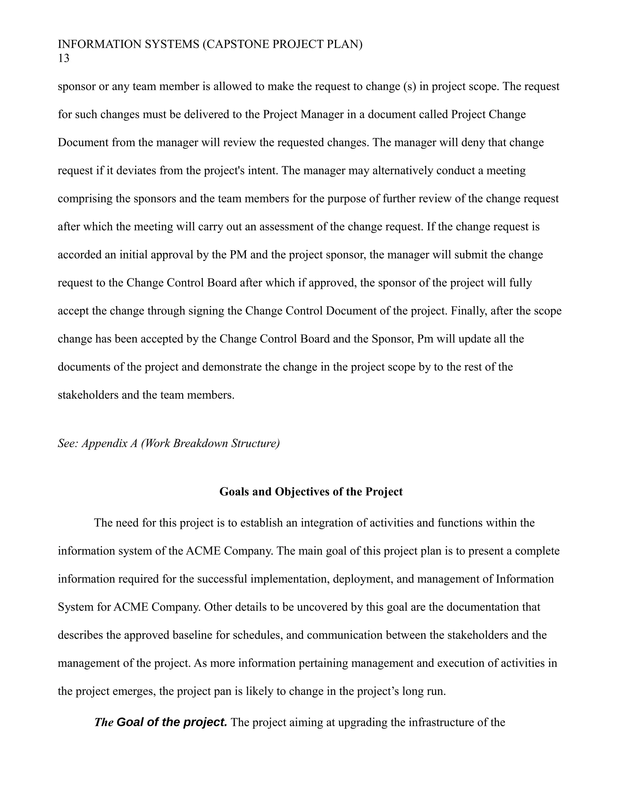 INFORMATION SYSTEMS (CAPSTONE PROJECT PLAN)
13
sponsor or any team member is allowed to make the request to change (s) in project scope. The request
for such changes must be delivered to the Project Manager in a document called Project Change
Document from the manager will review the requested changes. The manager will deny that change
request if it deviates from the project's intent. The manager may alternatively conduct a meeting
comprising the sponsors and the team members for the purpose of further review of the change request
after which the meeting will carry out an assessment of the change request. If the change request is
accorded an initial approval by the PM and the project sponsor, the manager will submit the change
request to the Change Control Board after which if approved, the sponsor of the project will fully
accept the change through signing the Change Control Document of the project. Finally, after the scope
change has been accepted by the Change Control Board and the Sponsor, Pm will update all the
documents of the project and demonstrate the change in the project scope by to the rest of the
stakeholders and the team members.
See: Appendix A (Work Breakdown Structure)
Goals and Objectives of the Project
The need for this project is to establish an integration of activities and functions within the
information system of the ACME Company. The main goal of this project plan is to present a complete
information required for the successful implementation, deployment, and management of Information
System for ACME Company. Other details to be uncovered by this goal are the documentation that
describes the approved baseline for schedules, and communication between the stakeholders and the
management of the project. As more information pertaining management and execution of activities in
the project emerges, the project pan is likely to change in the project’s long run.
The Goal of the project. The project aiming at upgrading the infrastructure of the
 