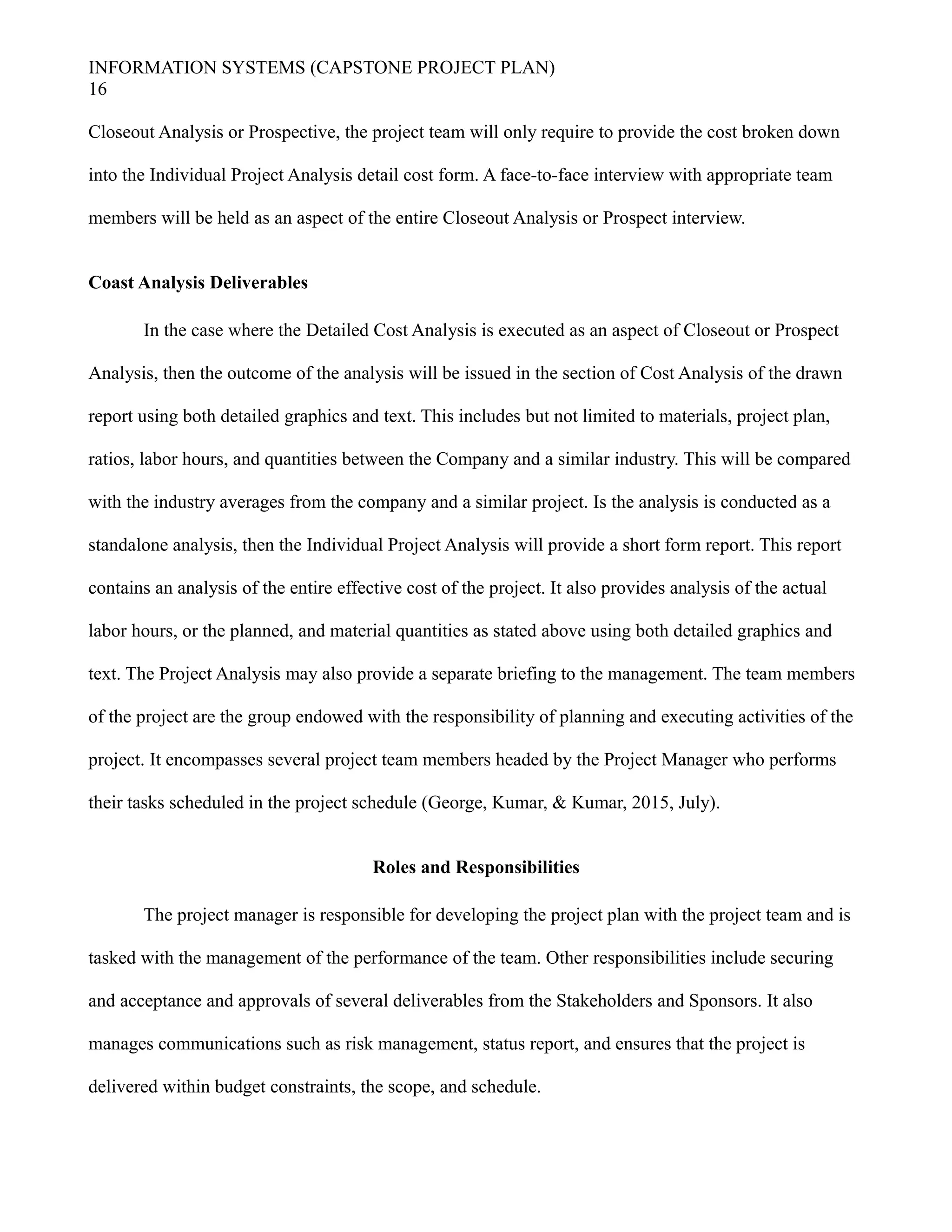 INFORMATION SYSTEMS (CAPSTONE PROJECT PLAN)
16
Closeout Analysis or Prospective, the project team will only require to provide the cost broken down
into the Individual Project Analysis detail cost form. A face-to-face interview with appropriate team
members will be held as an aspect of the entire Closeout Analysis or Prospect interview.
Coast Analysis Deliverables
In the case where the Detailed Cost Analysis is executed as an aspect of Closeout or Prospect
Analysis, then the outcome of the analysis will be issued in the section of Cost Analysis of the drawn
report using both detailed graphics and text. This includes but not limited to materials, project plan,
ratios, labor hours, and quantities between the Company and a similar industry. This will be compared
with the industry averages from the company and a similar project. Is the analysis is conducted as a
standalone analysis, then the Individual Project Analysis will provide a short form report. This report
contains an analysis of the entire effective cost of the project. It also provides analysis of the actual
labor hours, or the planned, and material quantities as stated above using both detailed graphics and
text. The Project Analysis may also provide a separate briefing to the management. The team members
of the project are the group endowed with the responsibility of planning and executing activities of the
project. It encompasses several project team members headed by the Project Manager who performs
their tasks scheduled in the project schedule (George, Kumar, & Kumar, 2015, July).
Roles and Responsibilities
The project manager is responsible for developing the project plan with the project team and is
tasked with the management of the performance of the team. Other responsibilities include securing
and acceptance and approvals of several deliverables from the Stakeholders and Sponsors. It also
manages communications such as risk management, status report, and ensures that the project is
delivered within budget constraints, the scope, and schedule.
 