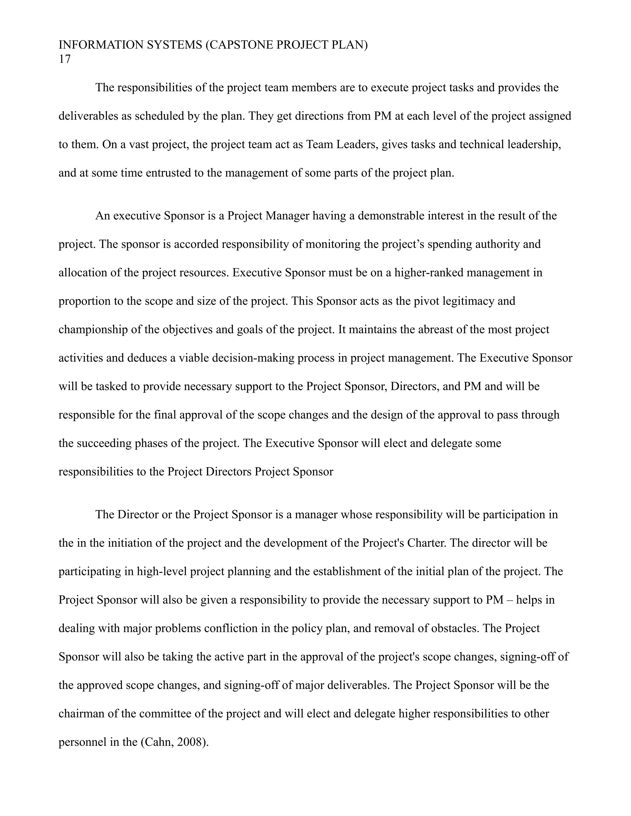 INFORMATION SYSTEMS (CAPSTONE PROJECT PLAN)
17
The responsibilities of the project team members are to execute project tasks and provides the
deliverables as scheduled by the plan. They get directions from PM at each level of the project assigned
to them. On a vast project, the project team act as Team Leaders, gives tasks and technical leadership,
and at some time entrusted to the management of some parts of the project plan.
An executive Sponsor is a Project Manager having a demonstrable interest in the result of the
project. The sponsor is accorded responsibility of monitoring the project’s spending authority and
allocation of the project resources. Executive Sponsor must be on a higher-ranked management in
proportion to the scope and size of the project. This Sponsor acts as the pivot legitimacy and
championship of the objectives and goals of the project. It maintains the abreast of the most project
activities and deduces a viable decision-making process in project management. The Executive Sponsor
will be tasked to provide necessary support to the Project Sponsor, Directors, and PM and will be
responsible for the final approval of the scope changes and the design of the approval to pass through
the succeeding phases of the project. The Executive Sponsor will elect and delegate some
responsibilities to the Project Directors Project Sponsor
The Director or the Project Sponsor is a manager whose responsibility will be participation in
the in the initiation of the project and the development of the Project's Charter. The director will be
participating in high-level project planning and the establishment of the initial plan of the project. The
Project Sponsor will also be given a responsibility to provide the necessary support to PM – helps in
dealing with major problems confliction in the policy plan, and removal of obstacles. The Project
Sponsor will also be taking the active part in the approval of the project's scope changes, signing-off of
the approved scope changes, and signing-off of major deliverables. The Project Sponsor will be the
chairman of the committee of the project and will elect and delegate higher responsibilities to other
personnel in the (Cahn, 2008).
 