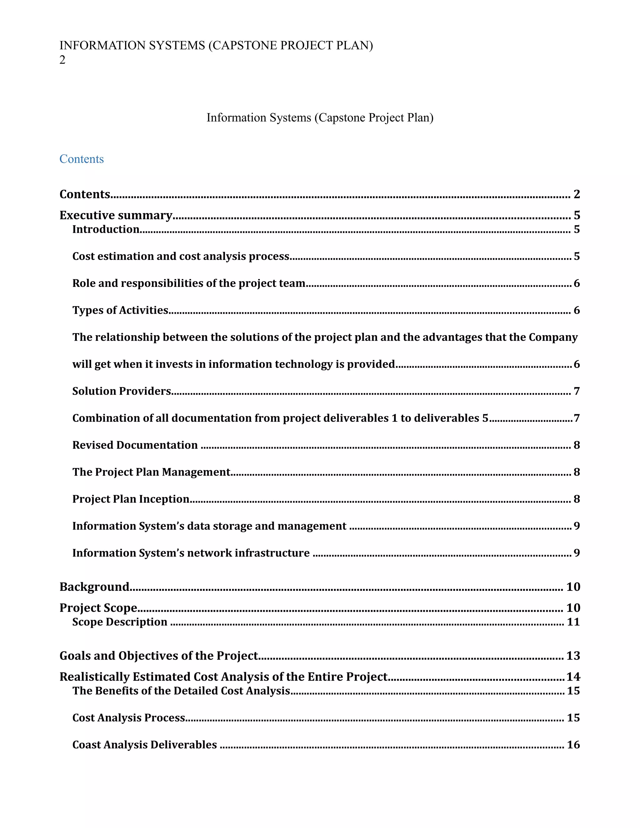 INFORMATION SYSTEMS (CAPSTONE PROJECT PLAN)
2
Information Systems (Capstone Project Plan)
Contents
Contents.............................................................................................................................................................. 2
Executive summary........................................................................................................................................ 5
Introduction............................................................................................................................................................... 5
Cost estimation and cost analysis process........................................................................................................5
Role and responsibilities of the project team..................................................................................................6
Types of Activities.................................................................................................................................................... 6
The relationship between the solutions of the project plan and the advantages that the Company
will get when it invests in information technology is provided.................................................................6
Solution Providers................................................................................................................................................... 7
Combination of all documentation from project deliverables 1 to deliverables 5...............................7
Revised Documentation ......................................................................................................................................... 8
The Project Plan Management.............................................................................................................................. 8
Project Plan Inception............................................................................................................................................. 8
Information System’s data storage and management ..................................................................................9
Information System’s network infrastructure ...............................................................................................9
Background..................................................................................................................................................... 10
Project Scope.................................................................................................................................................. 10
Scope Description ................................................................................................................................................. 11
Goals and Objectives of the Project.........................................................................................................13
Realistically Estimated Cost Analysis of the Entire Project............................................................14
The Benefits of the Detailed Cost Analysis..................................................................................................... 15
Cost Analysis Process............................................................................................................................................ 15
Coast Analysis Deliverables ............................................................................................................................... 16
 