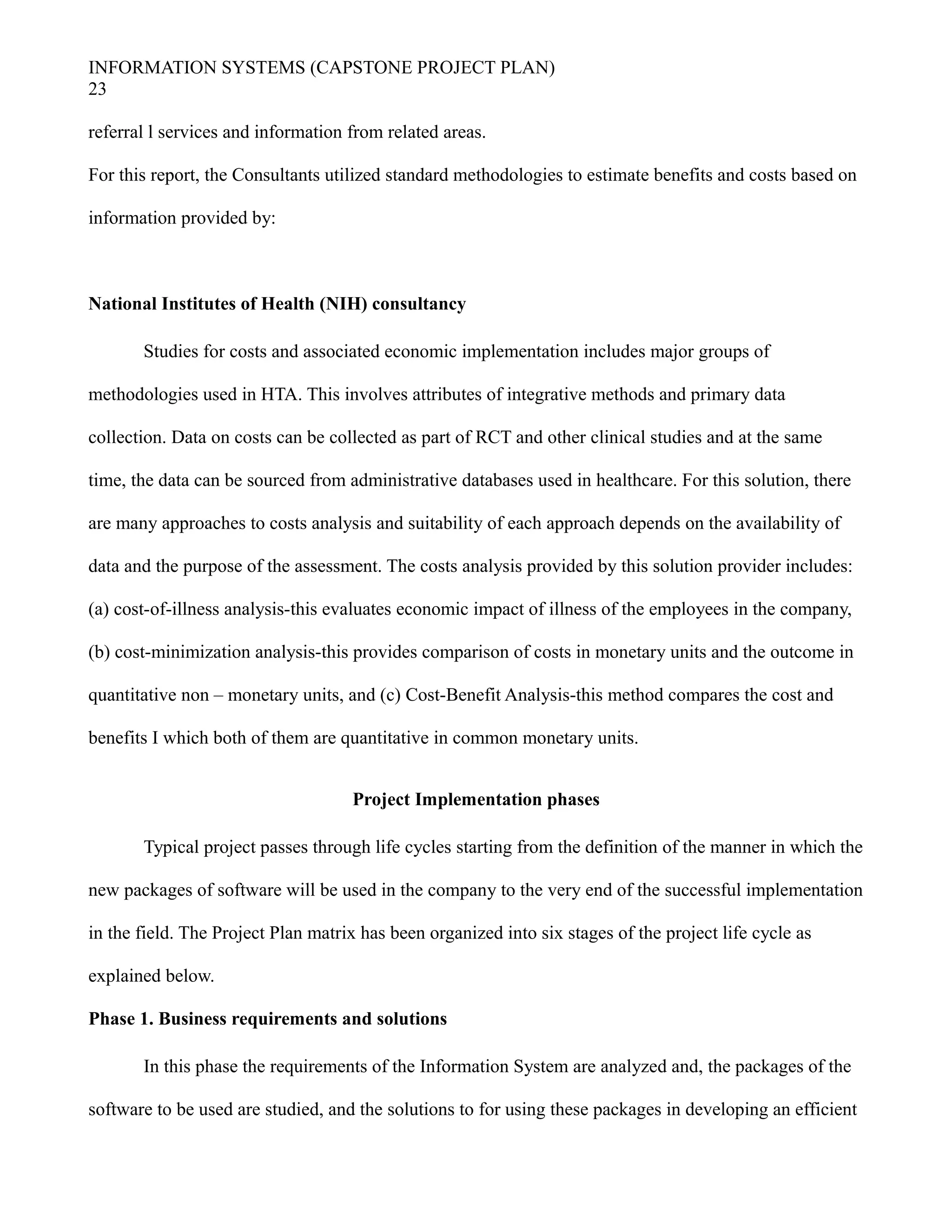 INFORMATION SYSTEMS (CAPSTONE PROJECT PLAN)
23
referral l services and information from related areas.
For this report, the Consultants utilized standard methodologies to estimate benefits and costs based on
information provided by:
National Institutes of Health (NIH) consultancy
Studies for costs and associated economic implementation includes major groups of
methodologies used in HTA. This involves attributes of integrative methods and primary data
collection. Data on costs can be collected as part of RCT and other clinical studies and at the same
time, the data can be sourced from administrative databases used in healthcare. For this solution, there
are many approaches to costs analysis and suitability of each approach depends on the availability of
data and the purpose of the assessment. The costs analysis provided by this solution provider includes:
(a) cost-of-illness analysis-this evaluates economic impact of illness of the employees in the company,
(b) cost-minimization analysis-this provides comparison of costs in monetary units and the outcome in
quantitative non – monetary units, and (c) Cost-Benefit Analysis-this method compares the cost and
benefits I which both of them are quantitative in common monetary units.
Project Implementation phases
Typical project passes through life cycles starting from the definition of the manner in which the
new packages of software will be used in the company to the very end of the successful implementation
in the field. The Project Plan matrix has been organized into six stages of the project life cycle as
explained below.
Phase 1. Business requirements and solutions
In this phase the requirements of the Information System are analyzed and, the packages of the
software to be used are studied, and the solutions to for using these packages in developing an efficient
 