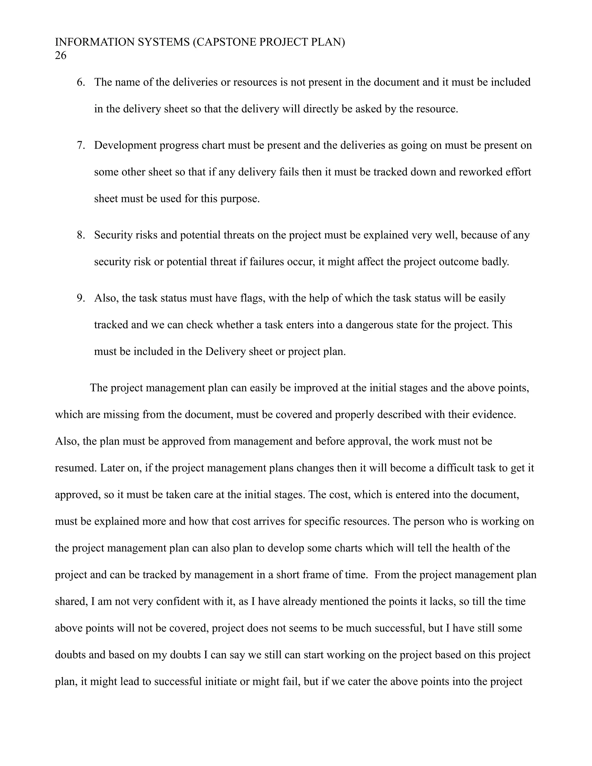 INFORMATION SYSTEMS (CAPSTONE PROJECT PLAN)
26
6. The name of the deliveries or resources is not present in the document and it must be included
in the delivery sheet so that the delivery will directly be asked by the resource.
7. Development progress chart must be present and the deliveries as going on must be present on
some other sheet so that if any delivery fails then it must be tracked down and reworked effort
sheet must be used for this purpose.
8. Security risks and potential threats on the project must be explained very well, because of any
security risk or potential threat if failures occur, it might affect the project outcome badly.
9. Also, the task status must have flags, with the help of which the task status will be easily
tracked and we can check whether a task enters into a dangerous state for the project. This
must be included in the Delivery sheet or project plan.
The project management plan can easily be improved at the initial stages and the above points,
which are missing from the document, must be covered and properly described with their evidence.
Also, the plan must be approved from management and before approval, the work must not be
resumed. Later on, if the project management plans changes then it will become a difficult task to get it
approved, so it must be taken care at the initial stages. The cost, which is entered into the document,
must be explained more and how that cost arrives for specific resources. The person who is working on
the project management plan can also plan to develop some charts which will tell the health of the
project and can be tracked by management in a short frame of time. From the project management plan
shared, I am not very confident with it, as I have already mentioned the points it lacks, so till the time
above points will not be covered, project does not seems to be much successful, but I have still some
doubts and based on my doubts I can say we still can start working on the project based on this project
plan, it might lead to successful initiate or might fail, but if we cater the above points into the project
 