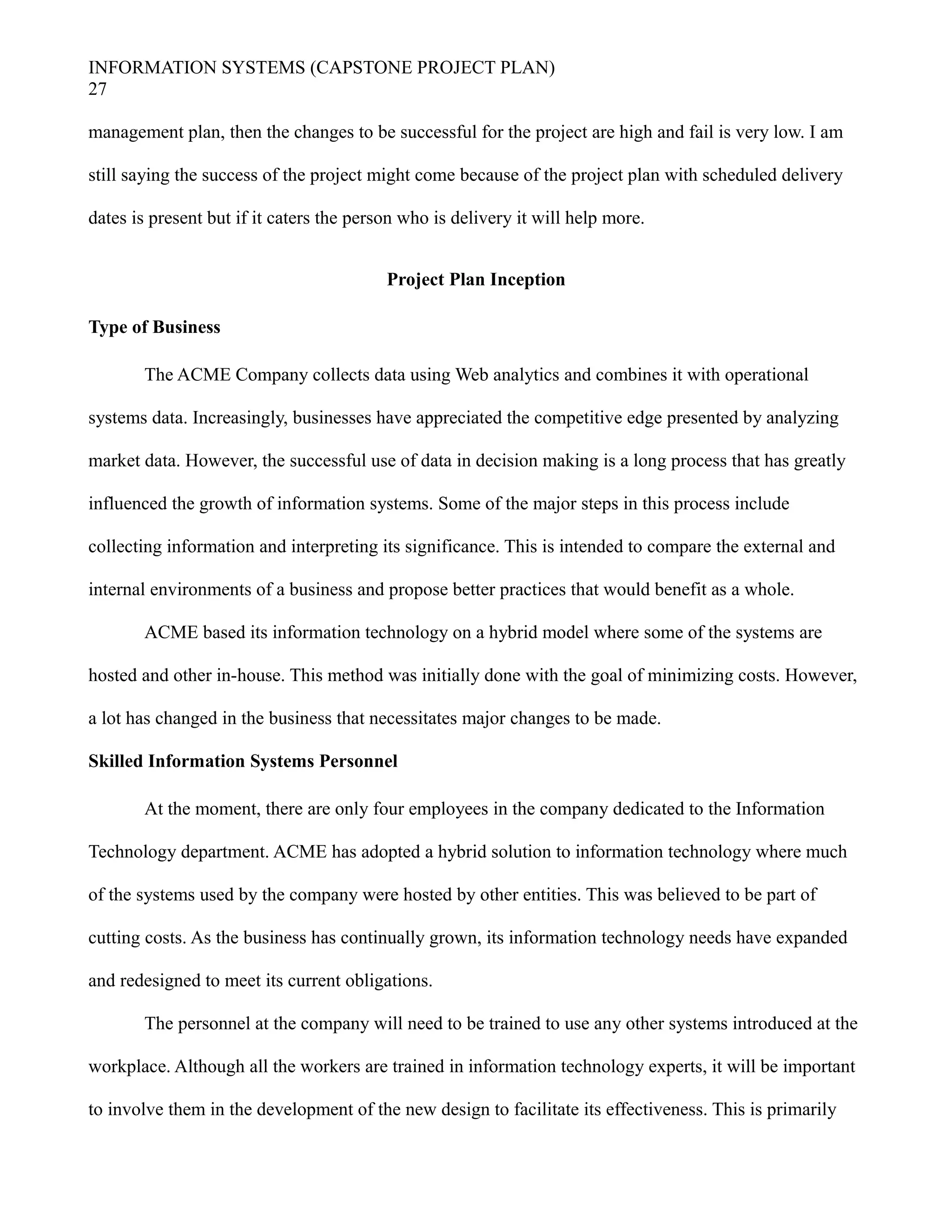 INFORMATION SYSTEMS (CAPSTONE PROJECT PLAN)
27
management plan, then the changes to be successful for the project are high and fail is very low. I am
still saying the success of the project might come because of the project plan with scheduled delivery
dates is present but if it caters the person who is delivery it will help more.
Project Plan Inception
Type of Business
The ACME Company collects data using Web analytics and combines it with operational
systems data. Increasingly, businesses have appreciated the competitive edge presented by analyzing
market data. However, the successful use of data in decision making is a long process that has greatly
influenced the growth of information systems. Some of the major steps in this process include
collecting information and interpreting its significance. This is intended to compare the external and
internal environments of a business and propose better practices that would benefit as a whole.
ACME based its information technology on a hybrid model where some of the systems are
hosted and other in-house. This method was initially done with the goal of minimizing costs. However,
a lot has changed in the business that necessitates major changes to be made.
Skilled Information Systems Personnel
At the moment, there are only four employees in the company dedicated to the Information
Technology department. ACME has adopted a hybrid solution to information technology where much
of the systems used by the company were hosted by other entities. This was believed to be part of
cutting costs. As the business has continually grown, its information technology needs have expanded
and redesigned to meet its current obligations.
The personnel at the company will need to be trained to use any other systems introduced at the
workplace. Although all the workers are trained in information technology experts, it will be important
to involve them in the development of the new design to facilitate its effectiveness. This is primarily
 