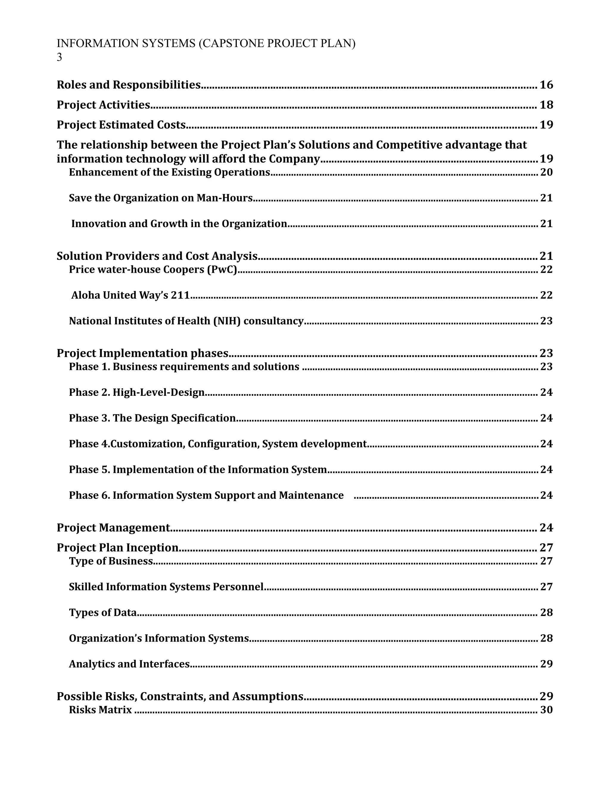 INFORMATION SYSTEMS (CAPSTONE PROJECT PLAN)
3
Roles and Responsibilities......................................................................................................................... 16
Project Activities........................................................................................................................................... 18
Project Estimated Costs.............................................................................................................................. 19
The relationship between the Project Plan’s Solutions and Competitive advantage that
information technology will afford the Company..............................................................................19
Enhancement of the Existing Operations........................................................................................................ 20
Save the Organization on Man-Hours.............................................................................................................. 21
Innovation and Growth in the Organization.................................................................................................21
Solution Providers and Cost Analysis....................................................................................................21
Price water-house Coopers (PwC).................................................................................................................... 22
Aloha United Way’s 211...................................................................................................................................... 22
National Institutes of Health (NIH) consultancy...........................................................................................23
Project Implementation phases............................................................................................................... 23
Phase 1. Business requirements and solutions ...........................................................................................23
Phase 2. High-Level-Design................................................................................................................................. 24
Phase 3. The Design Specification..................................................................................................................... 24
Phase 4.Customization, Configuration, System development..................................................................24
Phase 5. Implementation of the Information System..................................................................................24
Phase 6. Information System Support and Maintenance .......................................................................24
Project Management.................................................................................................................................... 24
Project Plan Inception................................................................................................................................. 27
Type of Business..................................................................................................................................................... 27
Skilled Information Systems Personnel.......................................................................................................... 27
Types of Data........................................................................................................................................................... 28
Organization’s Information Systems................................................................................................................ 28
Analytics and Interfaces....................................................................................................................................... 29
Possible Risks, Constraints, and Assumptions....................................................................................29
Risks Matrix ............................................................................................................................................................ 30
 