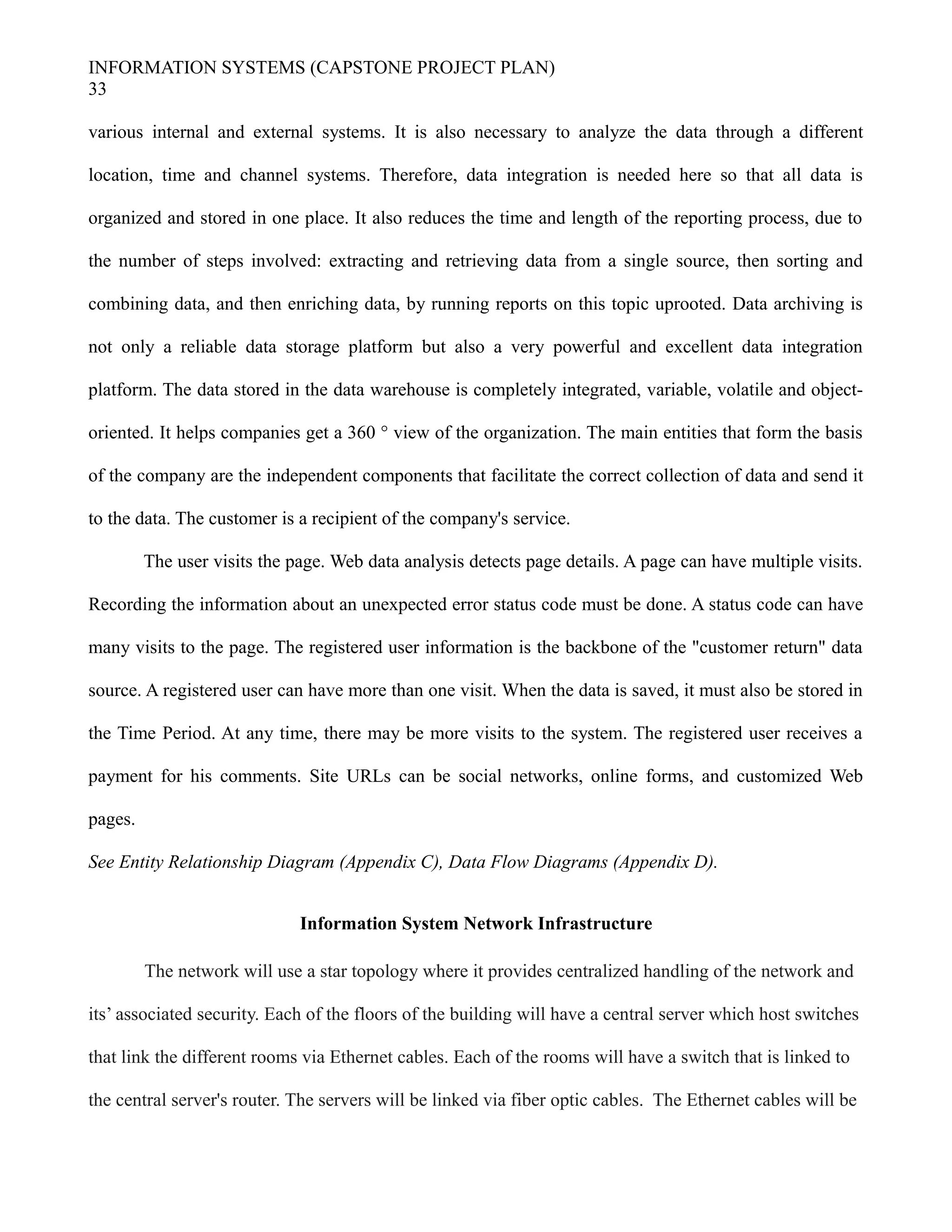 INFORMATION SYSTEMS (CAPSTONE PROJECT PLAN)
33
various internal and external systems. It is also necessary to analyze the data through a different
location, time and channel systems. Therefore, data integration is needed here so that all data is
organized and stored in one place. It also reduces the time and length of the reporting process, due to
the number of steps involved: extracting and retrieving data from a single source, then sorting and
combining data, and then enriching data, by running reports on this topic uprooted. Data archiving is
not only a reliable data storage platform but also a very powerful and excellent data integration
platform. The data stored in the data warehouse is completely integrated, variable, volatile and object-
oriented. It helps companies get a 360 ° view of the organization. The main entities that form the basis
of the company are the independent components that facilitate the correct collection of data and send it
to the data. The customer is a recipient of the company's service.
The user visits the page. Web data analysis detects page details. A page can have multiple visits.
Recording the information about an unexpected error status code must be done. A status code can have
many visits to the page. The registered user information is the backbone of the "customer return" data
source. A registered user can have more than one visit. When the data is saved, it must also be stored in
the Time Period. At any time, there may be more visits to the system. The registered user receives a
payment for his comments. Site URLs can be social networks, online forms, and customized Web
pages.
See Entity Relationship Diagram (Appendix C), Data Flow Diagrams (Appendix D).
Information System Network Infrastructure
The network will use a star topology where it provides centralized handling of the network and
its’ associated security. Each of the floors of the building will have a central server which host switches
that link the different rooms via Ethernet cables. Each of the rooms will have a switch that is linked to
the central server's router. The servers will be linked via fiber optic cables. The Ethernet cables will be
 