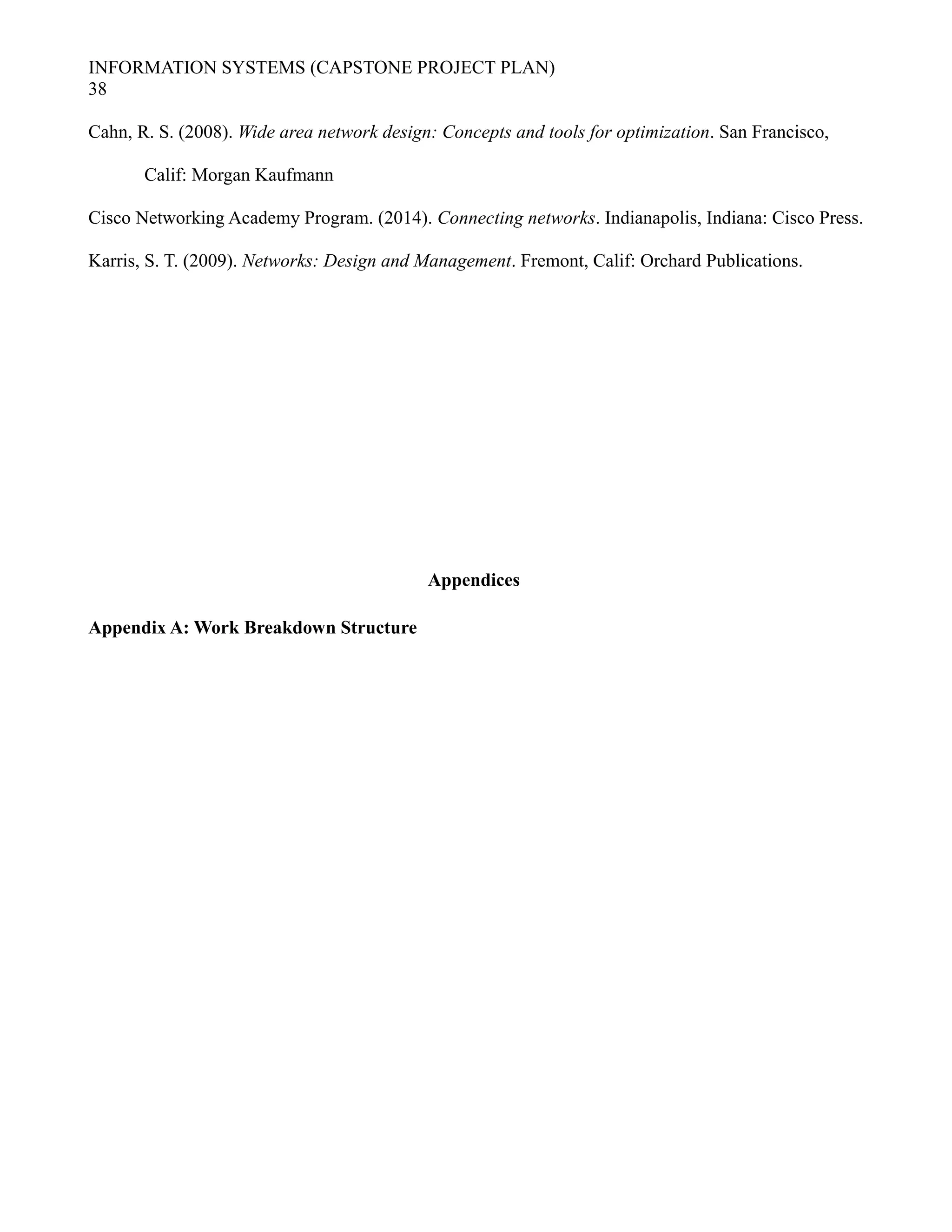 INFORMATION SYSTEMS (CAPSTONE PROJECT PLAN)
38
Cahn, R. S. (2008). Wide area network design: Concepts and tools for optimization. San Francisco,
Calif: Morgan Kaufmann
Cisco Networking Academy Program. (2014). Connecting networks. Indianapolis, Indiana: Cisco Press.
Karris, S. T. (2009). Networks: Design and Management. Fremont, Calif: Orchard Publications.
Appendices
Appendix A: Work Breakdown Structure
 