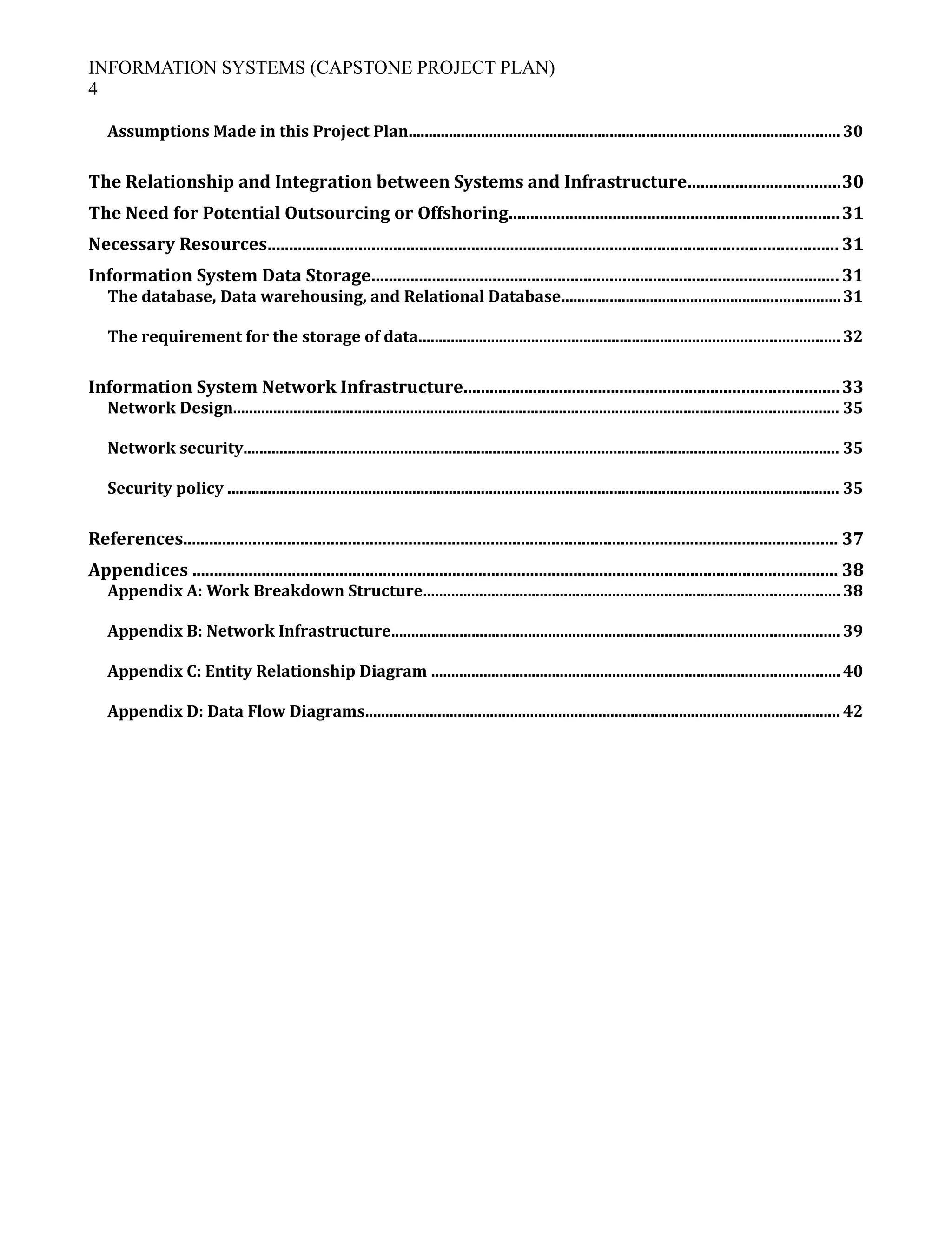 INFORMATION SYSTEMS (CAPSTONE PROJECT PLAN)
4
Assumptions Made in this Project Plan........................................................................................................... 30
The Relationship and Integration between Systems and Infrastructure...................................30
The Need for Potential Outsourcing or Offshoring............................................................................31
Necessary Resources................................................................................................................................... 31
Information System Data Storage............................................................................................................31
The database, Data warehousing, and Relational Database.....................................................................31
The requirement for the storage of data........................................................................................................ 32
Information System Network Infrastructure......................................................................................33
Network Design...................................................................................................................................................... 35
Network security.................................................................................................................................................... 35
Security policy ........................................................................................................................................................ 35
References....................................................................................................................................................... 37
Appendices ..................................................................................................................................................... 38
Appendix A: Work Breakdown Structure....................................................................................................... 38
Appendix B: Network Infrastructure............................................................................................................... 39
Appendix C: Entity Relationship Diagram ..................................................................................................... 40
Appendix D: Data Flow Diagrams...................................................................................................................... 42
 
