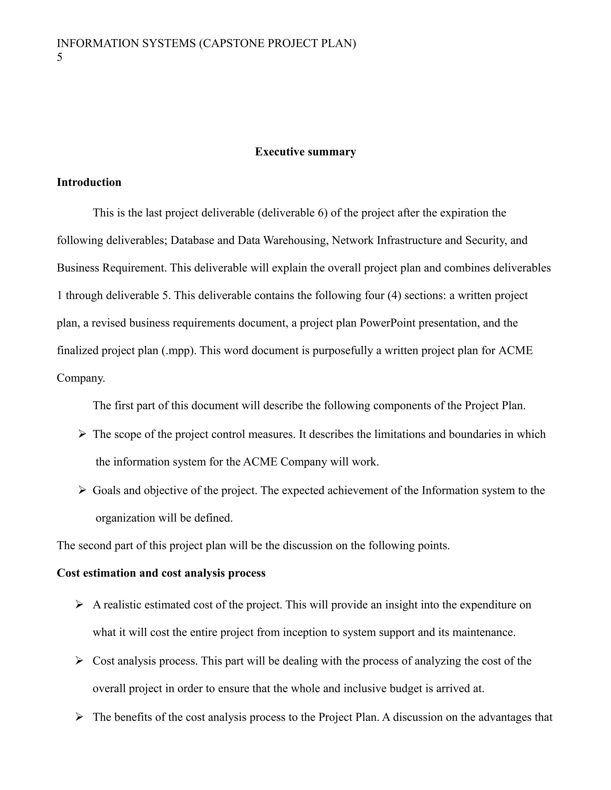 INFORMATION SYSTEMS (CAPSTONE PROJECT PLAN)
5
Executive summary
Introduction
This is the last project deliverable (deliverable 6) of the project after the expiration the
following deliverables; Database and Data Warehousing, Network Infrastructure and Security, and
Business Requirement. This deliverable will explain the overall project plan and combines deliverables
1 through deliverable 5. This deliverable contains the following four (4) sections: a written project
plan, a revised business requirements document, a project plan PowerPoint presentation, and the
finalized project plan (.mpp). This word document is purposefully a written project plan for ACME
Company.
The first part of this document will describe the following components of the Project Plan.
 The scope of the project control measures. It describes the limitations and boundaries in which
the information system for the ACME Company will work.
 Goals and objective of the project. The expected achievement of the Information system to the
organization will be defined.
The second part of this project plan will be the discussion on the following points.
Cost estimation and cost analysis process
 A realistic estimated cost of the project. This will provide an insight into the expenditure on
what it will cost the entire project from inception to system support and its maintenance.
 Cost analysis process. This part will be dealing with the process of analyzing the cost of the
overall project in order to ensure that the whole and inclusive budget is arrived at.
 The benefits of the cost analysis process to the Project Plan. A discussion on the advantages that
 