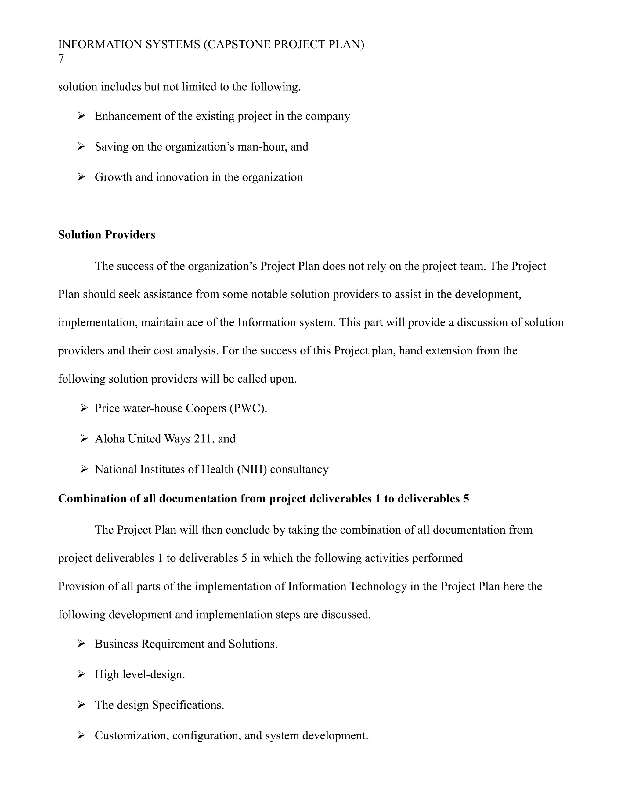 INFORMATION SYSTEMS (CAPSTONE PROJECT PLAN)
7
solution includes but not limited to the following.
 Enhancement of the existing project in the company
 Saving on the organization’s man-hour, and
 Growth and innovation in the organization
Solution Providers
The success of the organization’s Project Plan does not rely on the project team. The Project
Plan should seek assistance from some notable solution providers to assist in the development,
implementation, maintain ace of the Information system. This part will provide a discussion of solution
providers and their cost analysis. For the success of this Project plan, hand extension from the
following solution providers will be called upon.
 Price water-house Coopers (PWC).
 Aloha United Ways 211, and
 National Institutes of Health (NIH) consultancy
Combination of all documentation from project deliverables 1 to deliverables 5
The Project Plan will then conclude by taking the combination of all documentation from
project deliverables 1 to deliverables 5 in which the following activities performed
Provision of all parts of the implementation of Information Technology in the Project Plan here the
following development and implementation steps are discussed.
 Business Requirement and Solutions.
 High level-design.
 The design Specifications.
 Customization, configuration, and system development.
 