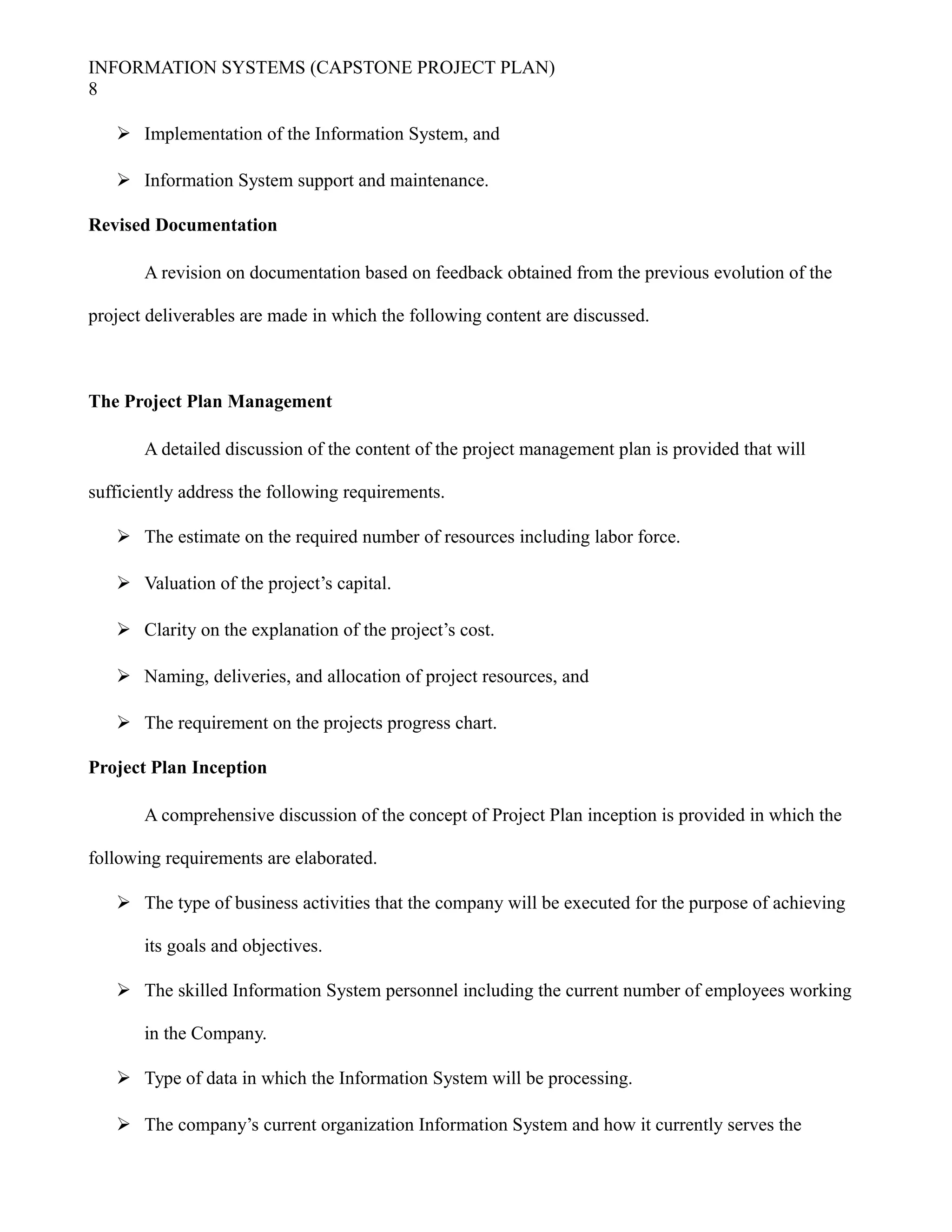 INFORMATION SYSTEMS (CAPSTONE PROJECT PLAN)
8
 Implementation of the Information System, and
 Information System support and maintenance.
Revised Documentation
A revision on documentation based on feedback obtained from the previous evolution of the
project deliverables are made in which the following content are discussed.
The Project Plan Management
A detailed discussion of the content of the project management plan is provided that will
sufficiently address the following requirements.
 The estimate on the required number of resources including labor force.
 Valuation of the project’s capital.
 Clarity on the explanation of the project’s cost.
 Naming, deliveries, and allocation of project resources, and
 The requirement on the projects progress chart.
Project Plan Inception
A comprehensive discussion of the concept of Project Plan inception is provided in which the
following requirements are elaborated.
 The type of business activities that the company will be executed for the purpose of achieving
its goals and objectives.
 The skilled Information System personnel including the current number of employees working
in the Company.
 Type of data in which the Information System will be processing.
 The company’s current organization Information System and how it currently serves the
 