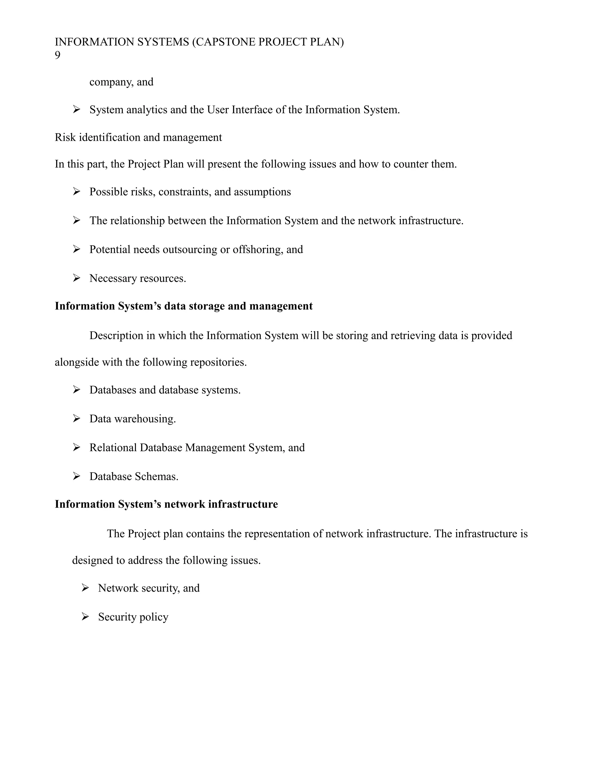 INFORMATION SYSTEMS (CAPSTONE PROJECT PLAN)
9
company, and
 System analytics and the User Interface of the Information System.
Risk identification and management
In this part, the Project Plan will present the following issues and how to counter them.
 Possible risks, constraints, and assumptions
 The relationship between the Information System and the network infrastructure.
 Potential needs outsourcing or offshoring, and
 Necessary resources.
Information System’s data storage and management
Description in which the Information System will be storing and retrieving data is provided
alongside with the following repositories.
 Databases and database systems.
 Data warehousing.
 Relational Database Management System, and
 Database Schemas.
Information System’s network infrastructure
The Project plan contains the representation of network infrastructure. The infrastructure is
designed to address the following issues.
 Network security, and
 Security policy
 