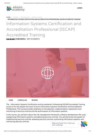 23/05/2018 Information Systems Certiﬁcation and Accreditation Professional (ISCAP) Accredited Training - Adams Academy
https://www.adamsacademy.com/course/information-systems-certiﬁcation-and-accreditation-professional-iscap-accredited-training/ 1/12
( 9 REVIEWS )
HOME / COURSE / TECHNOLOGY / VIDEO COURSE
/ INFORMATION SYSTEMS CERTIFICATION AND ACCREDITATION PROFESSIONAL (ISCAP) ACCREDITED TRAINING
Information Systems Certi cation and
Accreditation Professional (ISCAP)
Accredited Training
497 STUDENTS
The   Information Systems Certi cation and Accreditation Professional (ISCAP) Accredited Training
course is for the people who want to be an Information Systems Certi cation and Accreditation
Professional. The course provides emphasis on the selection, implementation, assessment and
monitoring of security controls and the authorisation of information systems.
In the course, you will learn about the risk management framework, software development life cycle,
categorising information systems, and selecting security controls. You will also know the system of
implementing security controls, assessing security controls, authorising information systems, and
monitoring security controls.
HOME CURRICULUM REVIEWS
LOGIN
Welcome back! Can I help you
with anything? 
 