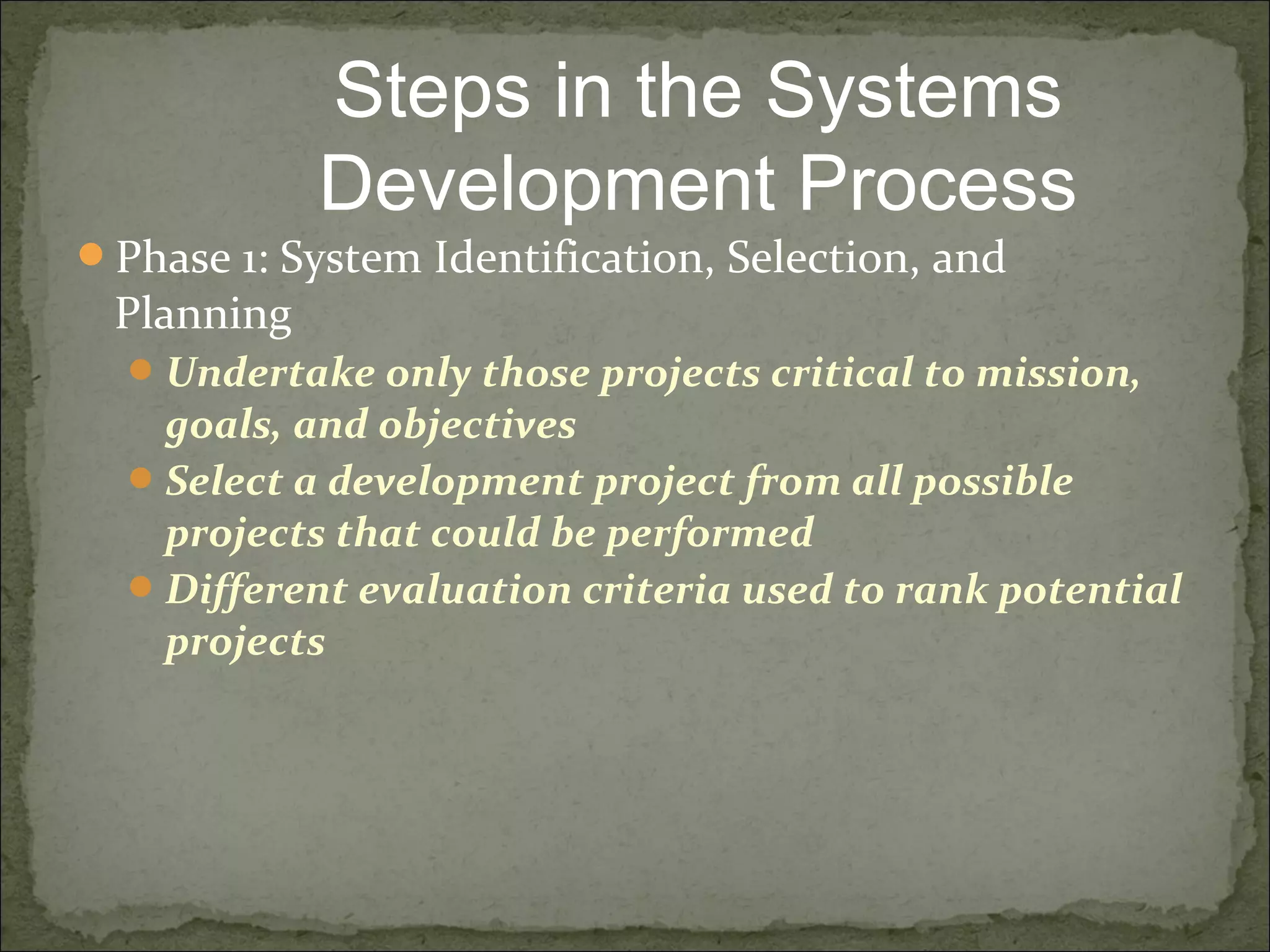 Phase 1: System Identification, Selection, and
Planning
Undertake only those projects critical to mission,
goals, and objectives
Select a development project from all possible
projects that could be performed
Different evaluation criteria used to rank potential
projects
Steps in the Systems
Development Process
 