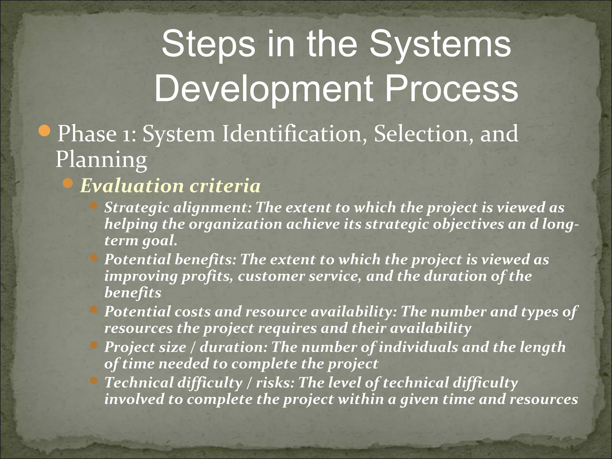 Phase 1: System Identification, Selection, and
Planning
Evaluation criteria
 Strategic alignment: The extent to which the project is viewed as
helping the organization achieve its strategic objectives an d long-
term goal.
 Potential benefits: The extent to which the project is viewed as
improving profits, customer service, and the duration of the
benefits
 Potential costs and resource availability: The number and types of
resources the project requires and their availability
 Project size / duration: The number of individuals and the length
of time needed to complete the project
 Technical difficulty / risks: The level of technical difficulty
involved to complete the project within a given time and resources
Steps in the Systems
Development Process
 