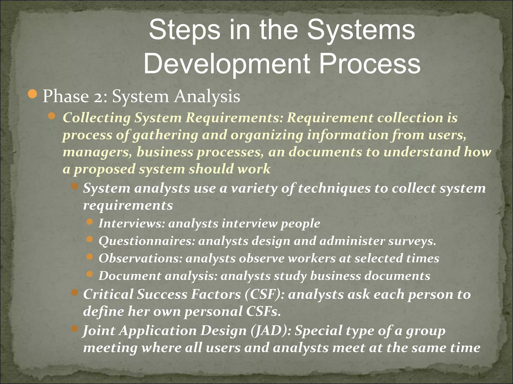 Phase 2: System Analysis
 Collecting System Requirements: Requirement collection is
process of gathering and organizing information from users,
managers, business processes, an documents to understand how
a proposed system should work
System analysts use a variety of techniques to collect system
requirements
 Interviews: analysts interview people
 Questionnaires: analysts design and administer surveys.
 Observations: analysts observe workers at selected times
 Document analysis: analysts study business documents
Critical Success Factors (CSF): analysts ask each person to
define her own personal CSFs.
Joint Application Design (JAD): Special type of a group
meeting where all users and analysts meet at the same time
Steps in the Systems
Development Process
 