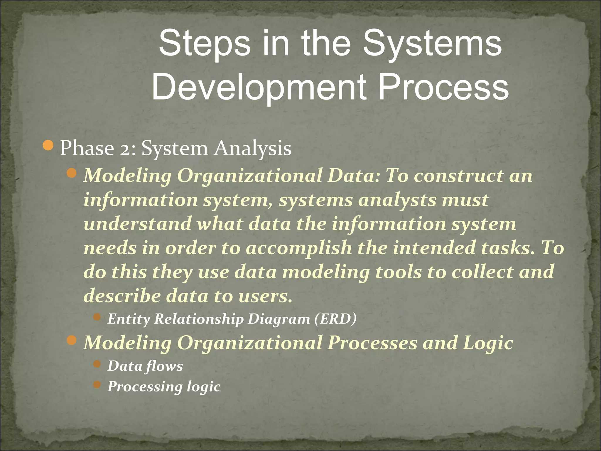 Phase 2: System Analysis
Modeling Organizational Data: To construct an
information system, systems analysts must
understand what data the information system
needs in order to accomplish the intended tasks. To
do this they use data modeling tools to collect and
describe data to users.
 Entity Relationship Diagram (ERD)
Modeling Organizational Processes and Logic
 Data flows
 Processing logic
Steps in the Systems
Development Process
 
