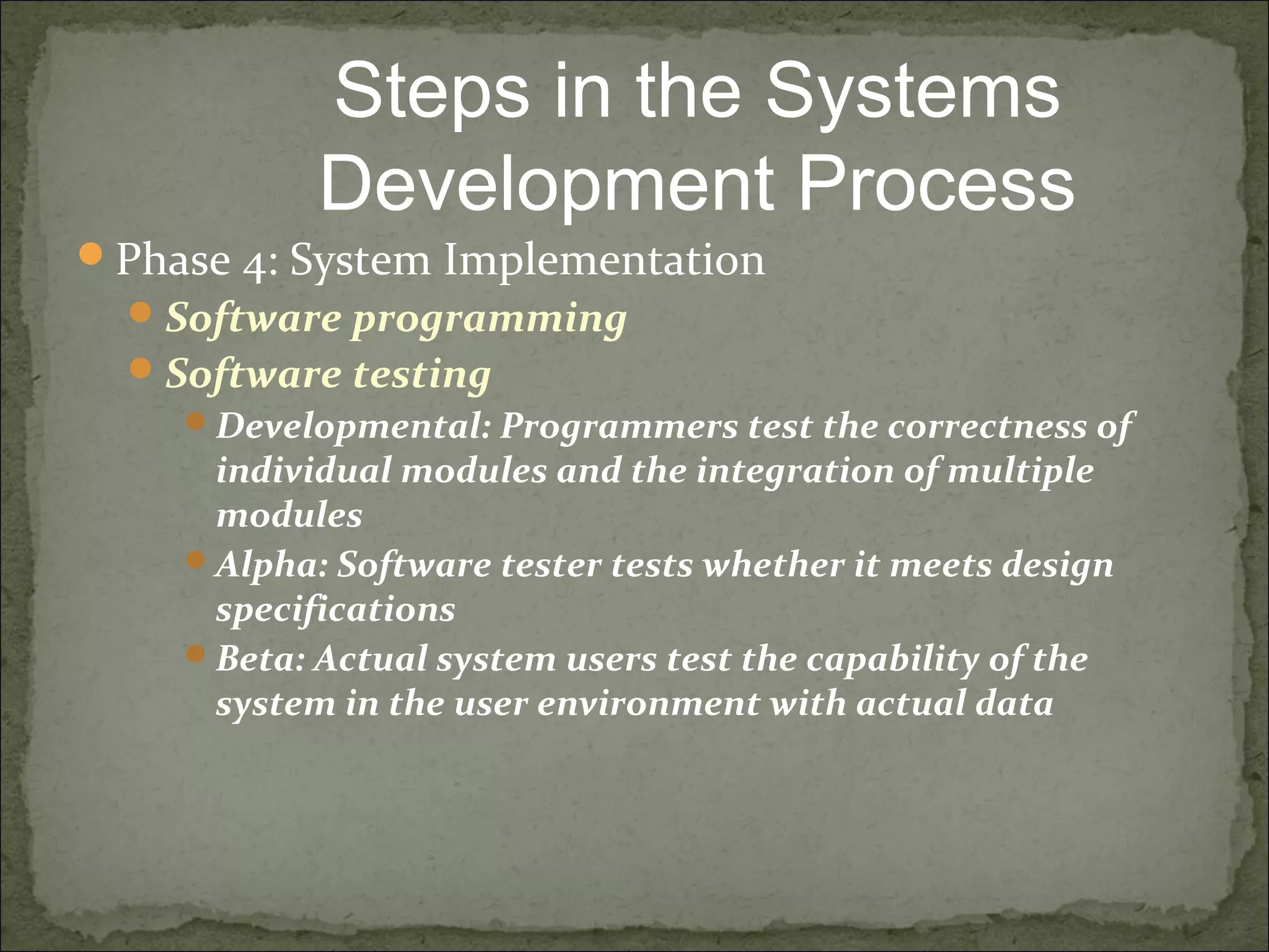 Phase 4: System Implementation
Software programming
Software testing
Developmental: Programmers test the correctness of
individual modules and the integration of multiple
modules
Alpha: Software tester tests whether it meets design
specifications
Beta: Actual system users test the capability of the
system in the user environment with actual data
Steps in the Systems
Development Process
 