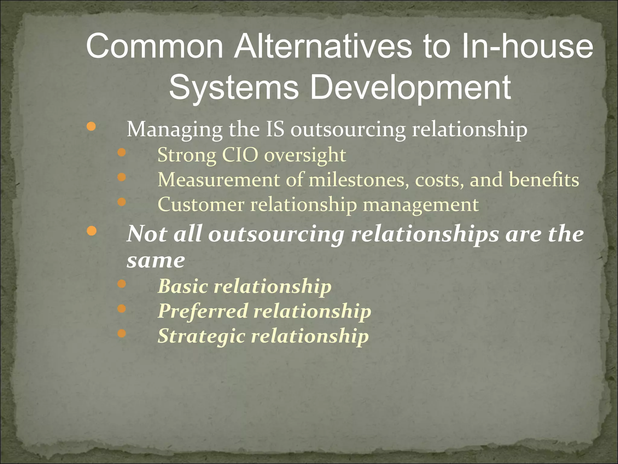  Managing the IS outsourcing relationship
 Strong CIO oversight
 Measurement of milestones, costs, and benefits
 Customer relationship management
 Not all outsourcing relationships are the
same
 Basic relationship
 Preferred relationship
 Strategic relationship
Common Alternatives to In-house
Systems Development
 