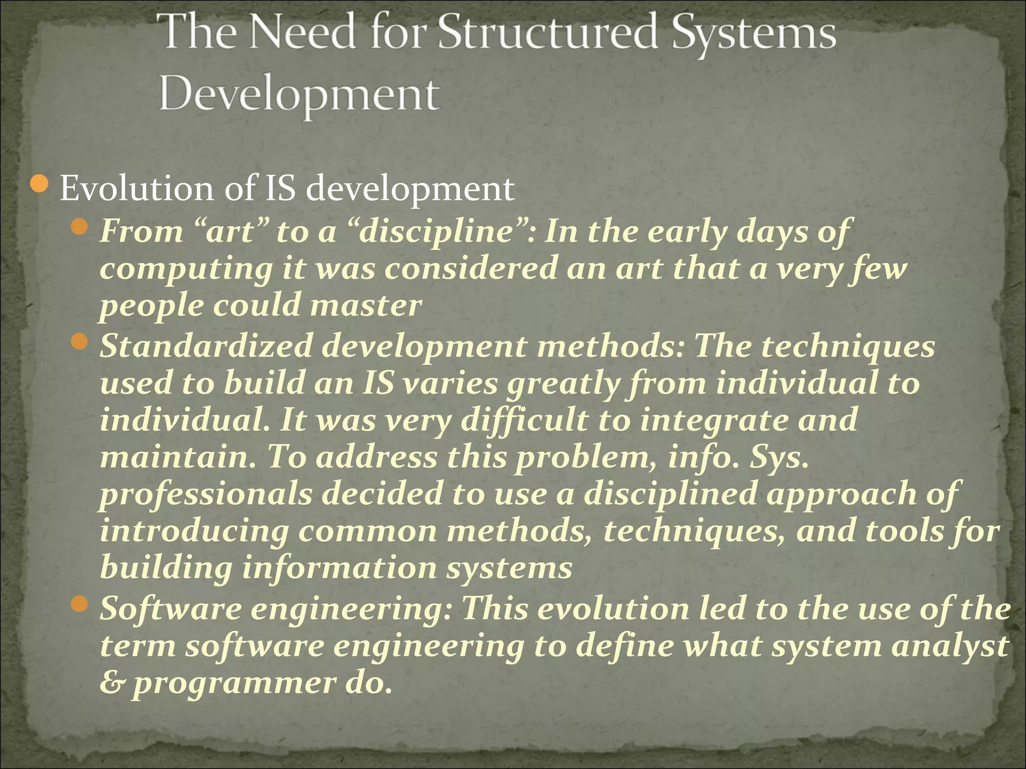 Evolution of IS development
From “art” to a “discipline”: In the early days of
computing it was considered an art that a very few
people could master
Standardized development methods: The techniques
used to build an IS varies greatly from individual to
individual. It was very difficult to integrate and
maintain. To address this problem, info. Sys.
professionals decided to use a disciplined approach of
introducing common methods, techniques, and tools for
building information systems
Software engineering: This evolution led to the use of the
term software engineering to define what system analyst
& programmer do.
 