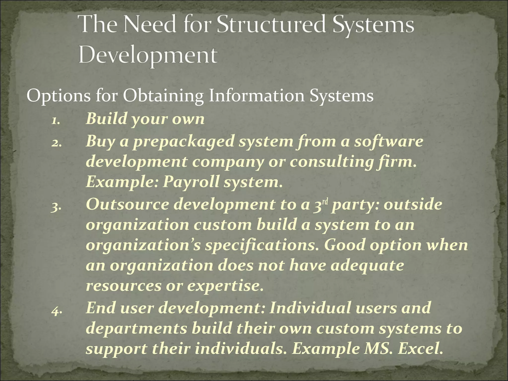 Options for Obtaining Information Systems
1. Build your own
2. Buy a prepackaged system from a software
development company or consulting firm.
Example: Payroll system.
3. Outsource development to a 3rd
party: outside
organization custom build a system to an
organization’s specifications. Good option when
an organization does not have adequate
resources or expertise.
4. End user development: Individual users and
departments build their own custom systems to
support their individuals. Example MS. Excel.
 