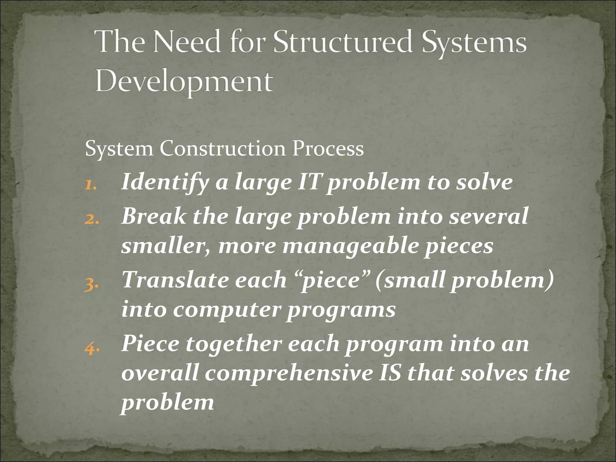 System Construction Process
1. Identify a large IT problem to solve
2. Break the large problem into several
smaller, more manageable pieces
3. Translate each “piece” (small problem)
into computer programs
4. Piece together each program into an
overall comprehensive IS that solves the
problem
 