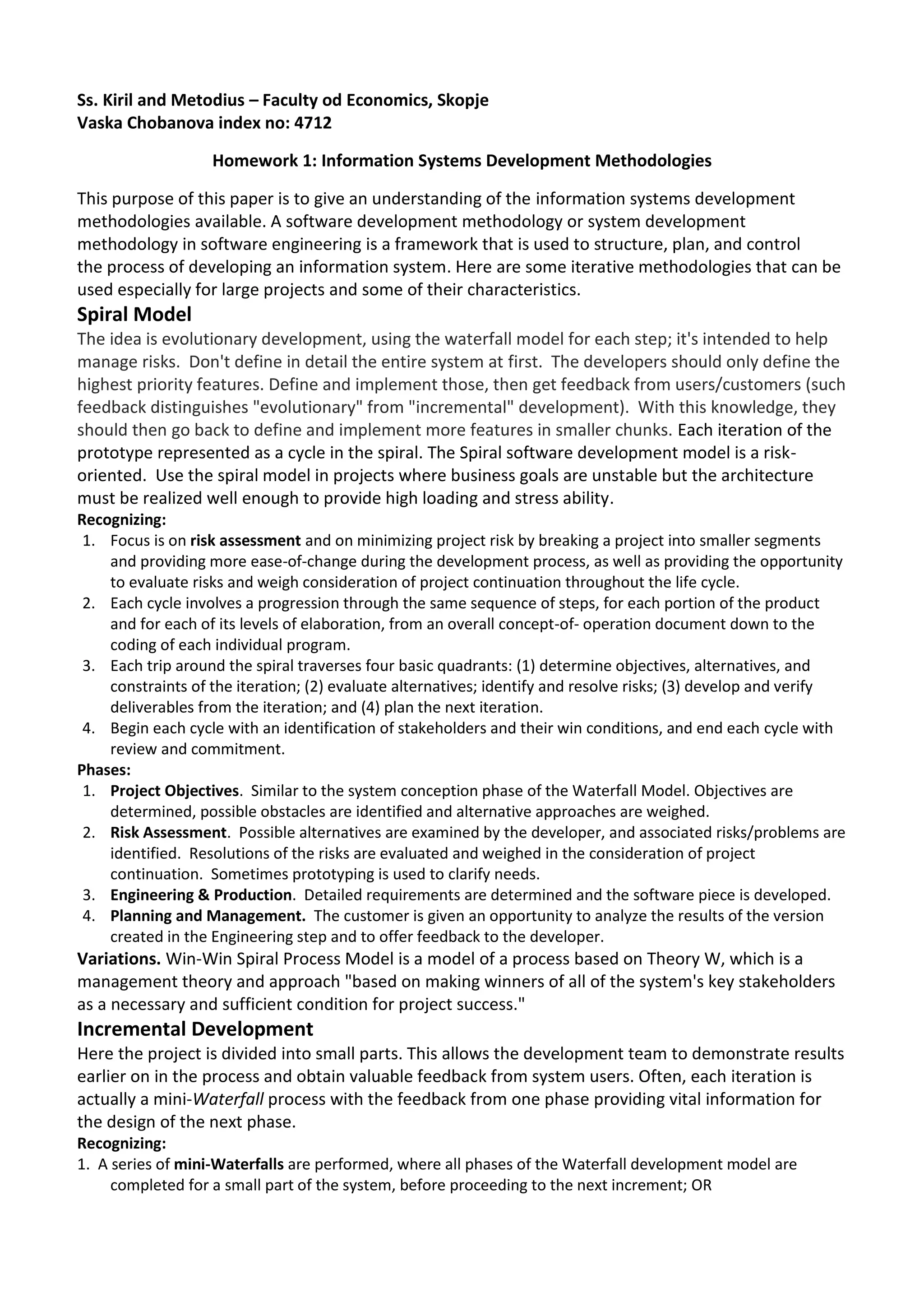 Ss. Kiril and Metodius – Faculty od Economics, Skopje
Vaska Chobanova index no: 4712

                   Homework 1: Information Systems Development Methodologies

This purpose of this paper is to give an understanding of the information systems development
methodologies available. A software development methodology or system development
methodology in software engineering is a framework that is used to structure, plan, and control
the process of developing an information system. Here are some iterative methodologies that can be
used especially for large projects and some of their characteristics.
Spiral Model
The idea is evolutionary development, using the waterfall model for each step; it's intended to help
manage risks. Don't define in detail the entire system at first. The developers should only define the
highest priority features. Define and implement those, then get feedback from users/customers (such
feedback distinguishes "evolutionary" from "incremental" development). With this knowledge, they
should then go back to define and implement more features in smaller chunks. Each iteration of the
prototype represented as a cycle in the spiral. The Spiral software development model is a risk-
oriented. Use the spiral model in projects where business goals are unstable but the architecture
must be realized well enough to provide high loading and stress ability.
Recognizing:
 1. Focus is on risk assessment and on minimizing project risk by breaking a project into smaller segments
    and providing more ease-of-change during the development process, as well as providing the opportunity
    to evaluate risks and weigh consideration of project continuation throughout the life cycle.
 2. Each cycle involves a progression through the same sequence of steps, for each portion of the product
    and for each of its levels of elaboration, from an overall concept-of- operation document down to the
    coding of each individual program.
 3. Each trip around the spiral traverses four basic quadrants: (1) determine objectives, alternatives, and
    constraints of the iteration; (2) evaluate alternatives; identify and resolve risks; (3) develop and verify
    deliverables from the iteration; and (4) plan the next iteration.
 4. Begin each cycle with an identification of stakeholders and their win conditions, and end each cycle with
    review and commitment.
Phases:
 1. Project Objectives. Similar to the system conception phase of the Waterfall Model. Objectives are
    determined, possible obstacles are identified and alternative approaches are weighed.
 2. Risk Assessment. Possible alternatives are examined by the developer, and associated risks/problems are
    identified. Resolutions of the risks are evaluated and weighed in the consideration of project
    continuation. Sometimes prototyping is used to clarify needs.
 3. Engineering & Production. Detailed requirements are determined and the software piece is developed.
 4. Planning and Management. The customer is given an opportunity to analyze the results of the version
    created in the Engineering step and to offer feedback to the developer.
Variations. Win-Win Spiral Process Model is a model of a process based on Theory W, which is a
management theory and approach "based on making winners of all of the system's key stakeholders
as a necessary and sufficient condition for project success."
Incremental Development
Here the project is divided into small parts. This allows the development team to demonstrate results
earlier on in the process and obtain valuable feedback from system users. Often, each iteration is
actually a mini-Waterfall process with the feedback from one phase providing vital information for
the design of the next phase.
Recognizing:
1. A series of mini-Waterfalls are performed, where all phases of the Waterfall development model are
     completed for a small part of the system, before proceeding to the next increment; OR
 