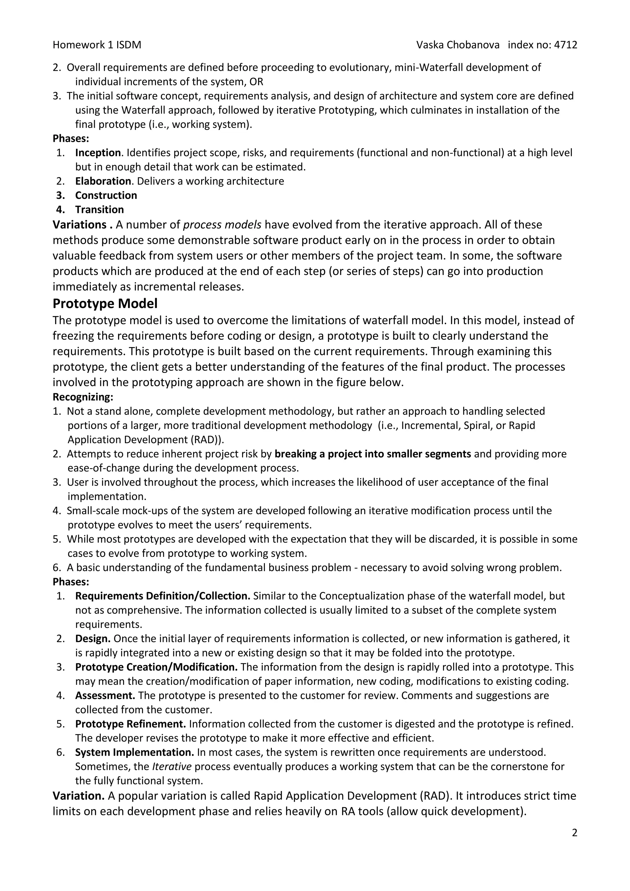 Homework 1 ISDM                                                               Vaska Chobanova index no: 4712
2. Overall requirements are defined before proceeding to evolutionary, mini-Waterfall development of
    individual increments of the system, OR
3. The initial software concept, requirements analysis, and design of architecture and system core are defined
    using the Waterfall approach, followed by iterative Prototyping, which culminates in installation of the
    final prototype (i.e., working system).
Phases:
 1. Inception. Identifies project scope, risks, and requirements (functional and non-functional) at a high level
    but in enough detail that work can be estimated.
 2. Elaboration. Delivers a working architecture
 3. Construction
 4. Transition
Variations . A number of process models have evolved from the iterative approach. All of these
methods produce some demonstrable software product early on in the process in order to obtain
valuable feedback from system users or other members of the project team. In some, the software
products which are produced at the end of each step (or series of steps) can go into production
immediately as incremental releases.
Prototype Model
The prototype model is used to overcome the limitations of waterfall model. In this model, instead of
freezing the requirements before coding or design, a prototype is built to clearly understand the
requirements. This prototype is built based on the current requirements. Through examining this
prototype, the client gets a better understanding of the features of the final product. The processes
involved in the prototyping approach are shown in the figure below.
Recognizing:
1. Not a stand alone, complete development methodology, but rather an approach to handling selected
   portions of a larger, more traditional development methodology (i.e., Incremental, Spiral, or Rapid
   Application Development (RAD)).
2. Attempts to reduce inherent project risk by breaking a project into smaller segments and providing more
   ease-of-change during the development process.
3. User is involved throughout the process, which increases the likelihood of user acceptance of the final
   implementation.
4. Small-scale mock-ups of the system are developed following an iterative modification process until the
   prototype evolves to meet the users’ requirements.
5. While most prototypes are developed with the expectation that they will be discarded, it is possible in some
   cases to evolve from prototype to working system.
6. A basic understanding of the fundamental business problem - necessary to avoid solving wrong problem.
Phases:
 1. Requirements Definition/Collection. Similar to the Conceptualization phase of the waterfall model, but
     not as comprehensive. The information collected is usually limited to a subset of the complete system
     requirements.
 2. Design. Once the initial layer of requirements information is collected, or new information is gathered, it
     is rapidly integrated into a new or existing design so that it may be folded into the prototype.
 3. Prototype Creation/Modification. The information from the design is rapidly rolled into a prototype. This
     may mean the creation/modification of paper information, new coding, modifications to existing coding.
 4. Assessment. The prototype is presented to the customer for review. Comments and suggestions are
     collected from the customer.
 5. Prototype Refinement. Information collected from the customer is digested and the prototype is refined.
     The developer revises the prototype to make it more effective and efficient.
 6. System Implementation. In most cases, the system is rewritten once requirements are understood.
     Sometimes, the Iterative process eventually produces a working system that can be the cornerstone for
     the fully functional system.
Variation. A popular variation is called Rapid Application Development (RAD). It introduces strict time
limits on each development phase and relies heavily on RA tools (allow quick development).
                                                                                                               2
 
