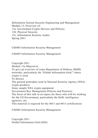 Information System Security Engineering and Management
Module 13, Overview of:
13a. Government Crypto Devices and Policies
13b. Physical Security
13c. Information Security Audits
Spring 2011
CS6803 Information Security Management
CS6803 Information Security Management
Copyright 2011
Module 13a Objectives
To give an overview of some Department of Defense (DOD)
networks, particularly the “Global Information Grid,” where
crypto is used
To discuss
The general principles used in National Security Agency (NSA)
crypto products
Some sample NSA crypto equipment
Government Key Management Policies and Practices
The focus of this talk in on topics for those who will be working
for the US Government, particularly the DoD, intelligence
agencies, etc.
This material is required for the 4011 and 4013 certifications
CS6803 Information Security Management
Copyright 2011
Global Information Grid (GIG)
 