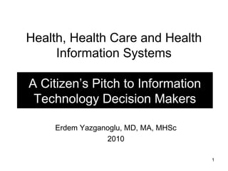 Health, Health Care and Health
Information Systems
A Citizen’s Pitch to Information
Technology Decision Makers
Erdem Yazganoglu, MD, MA, MHSc
2010
1

 