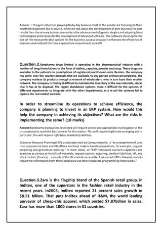 Answer:: The gym industryisgrowingdaybyday because most of the people are focusing on their
healthdevelopment.Butof course, when we talk about the development of gym business for best
resultsthenthe primarybusinessnecessityisthe advancementof gymstrategiesandadoptinglatest
technological preferencesforthe developmentof advancedsoftware. The software developmentis
one of the most preferable options for the business success because it enhances the efficiency of
business and reduced the time expenditure requirement as well!
Question.2.Ranpharma drugs limited is operating in the pharmaceutical industry with a
number of drug formulations in the form of tablets, capsules, powder and syrup. These drugs are
available to the patients on prescriptions of registered practitioners only. Besides, the company
has some over the counter products that are available to any person without prescriptions. The
company markets its products through a network of wholesalers, who in turn have their retailer
network. The company is finding it difficult to maintain the inventory of the raw materials, stocks
that it has at its disposal. The legacy standalone systems make it difficult for the systems of
different departments to integrate with the other departments, as a result the systems fail to
capture the real market scenario.
In order to streamline its operations to achieve efficiency, the
company is planning to invest in an ERP system. How would this
help the company in achieving its objectives? What are the risks in
implementing the same? (10 marks)
Answer:Ranpharmatranquilizes restricted will require center and appropriate investigation of the
circumstance to reachthe best answer for this matter. This will require legitimate arranging and in
particular, this will require right basic leadership abilities.
EndeavorResource Planning(ERP),as characterized by Computerworld, is "an arrangement of uses
that computerize back and HR offices and help makers handle occupations, for example, request
preparing and generation booking." In more detail, an "ERP framework oversees capacities and
exercisesasvariousasthe bills of materials, request section, acquiring, creditor liabilities, HR, and
stock control,[finance]…a couple of the 60 modulesaccessible.Asrequired, ERPislikewisereadyto
impart the information from these procedures to other corporate programming frameworks."
Question.3.Zara is the flagship brand of the Spanish retail group, in
Inditex, one of the superstars in the fashion retail industry in the
recent years. In2005, Inditex reported 21 percent sales growth to
$8.51 billion. That puts Inditex ahead of H&M, the world leading
purveyor of cheap-chic apparel, which posted $7.87billion in sales.
Zara has more than 1000 stores in 31 countries.
 
