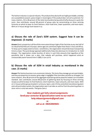 The fashionindustryisa special industry.The productstheydeal withare highlyperishable,andthey
are susceptibletoseasons- grossmarginis meaningless if the product does not sell as planned. For
many retailers, 35 to 40 percent of the total merchandise being sold at hefty discount is quite the
norm. Zara contributes around 80 percent of group sales by concentrating on three winning
formulas on which to base its fresh fashions: short-lead time, lower quantities, and more styles.
With an in-house design team based in La
a) Discuss the role of Zara’s SCM system. Suggest how it can be
improved. (5 marks)
Answer:Zara's prosperityisall the all the more astonishinginlight of the fact that at any rate half of
itsindustrial facilitiesare inEurope,where agesare commonly higher than those in Asia and Africa.
To keep up its snappy stock turnover, nonetheless, the organization should decrease transporting
time to a base.The quickdesignapproachadditionally helps Zara decrease its introduction to mold
blooper. The organization create bunches of attire in such little amounts that regardless of the
possibility that it draws out a plan, that nobody will purchase, which happened amid an
unseasonably warm harvest time in 2003, it can cut its
b) Discuss the role of SCM in retail industry as mentioned in the
case. (5 marks)
Answer:The fashionbusinessisanuncommonindustry.The itemstheymanage are very perishable,
and theyare powerlesstoseasons-grossedge isnegligible if the itemdoesnotofferas arranged. For
some retailers,35to 40 percentof the aggregate stockbeingsoldat powerful rebateisanincredible
standard. Zara contributes around 80 percent of gathering deals by focusing on three winning
recipesonwhichto base its fresh fashions: short-lead time, lower amounts, and more styles. With
an in-house outline groupsituatedin La Coruna, Spain, and a firmly controlled manufacturing plant
and a disseminationsystem,the organizationsaysit can take an outline from the planning phase to
store retire in only two weeks. That gives Zara a
Dear students get fully solved assignments
Send your semester & Specialization name to our mail id :
help.mbaassignments@gmail.com
or
call us at : 08263069601
*********
 