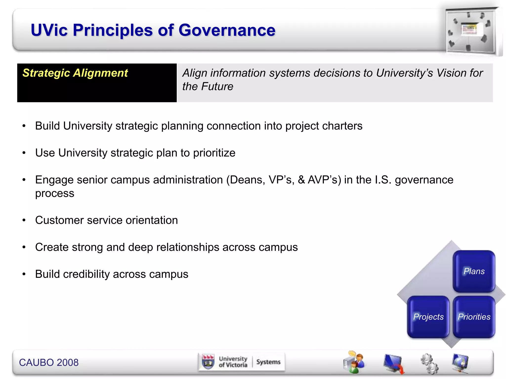CAUBO 2008
Strategic Alignment Align information systems decisions to University’s Vision for
the Future
• Build University strategic planning connection into project charters
• Use University strategic plan to prioritize
• Engage senior campus administration (Deans, VP’s, & AVP’s) in the I.S. governance
process
• Customer service orientation
• Create strong and deep relationships across campus
• Build credibility across campus
UVic Principles of Governance
Plans
Projects Priorities
 