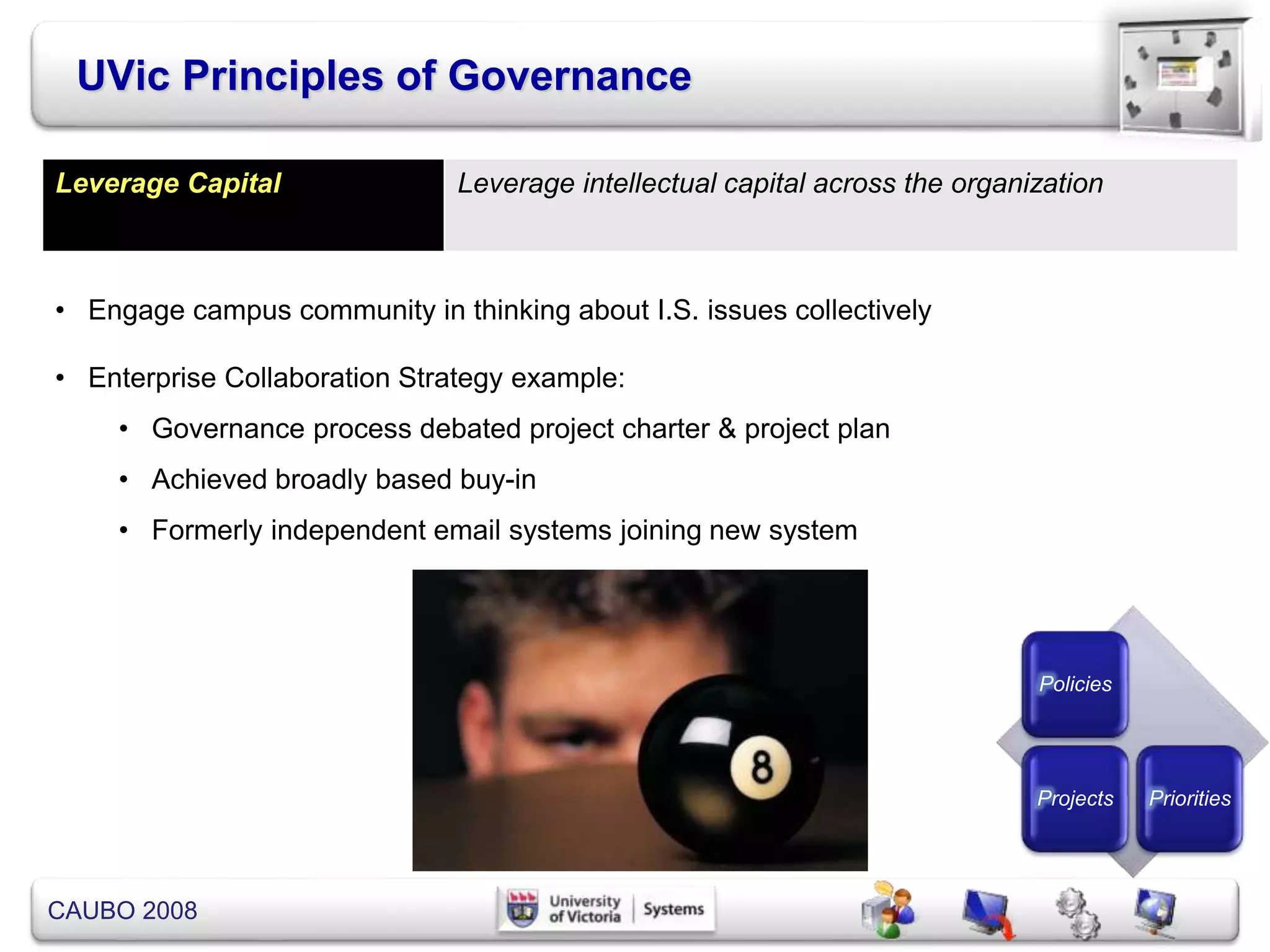 CAUBO 2008
UVic Principles of Governance
Policies
Projects Priorities
Leverage Capital Leverage intellectual capital across the organization
• Engage campus community in thinking about I.S. issues collectively
• Enterprise Collaboration Strategy example:
• Governance process debated project charter & project plan
• Achieved broadly based buy-in
• Formerly independent email systems joining new system
 
