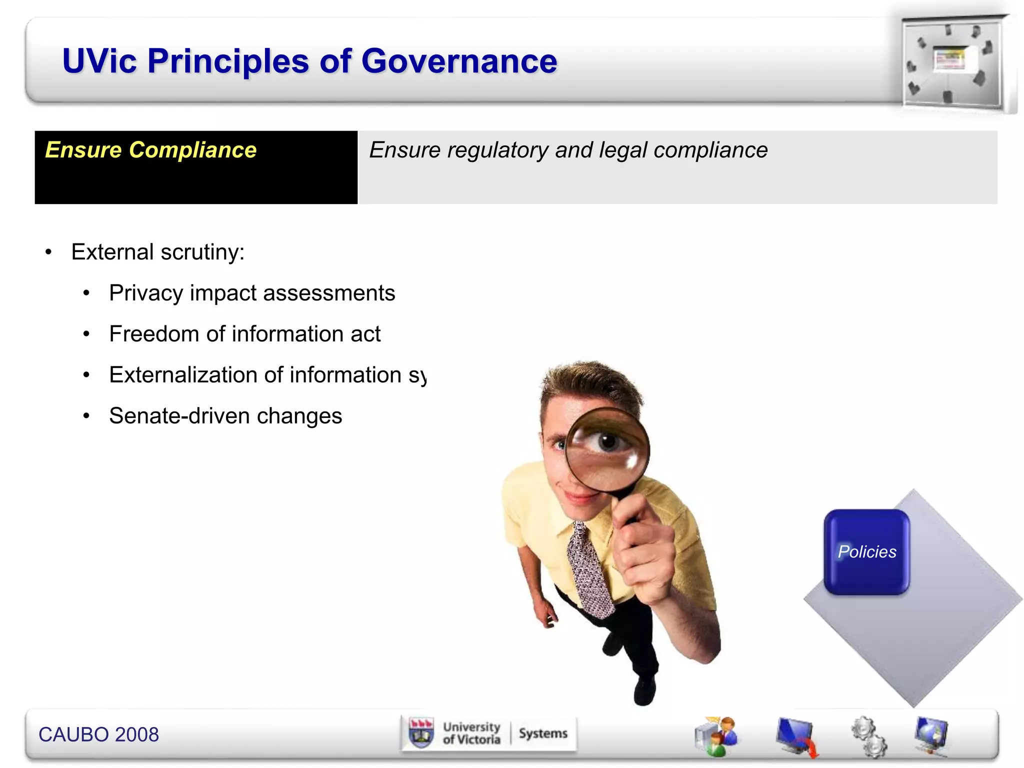 CAUBO 2008
UVic Principles of Governance
Policies
Ensure Compliance Ensure regulatory and legal compliance
• External scrutiny:
• Privacy impact assessments
• Freedom of information act
• Externalization of information systems
• Senate-driven changes
 