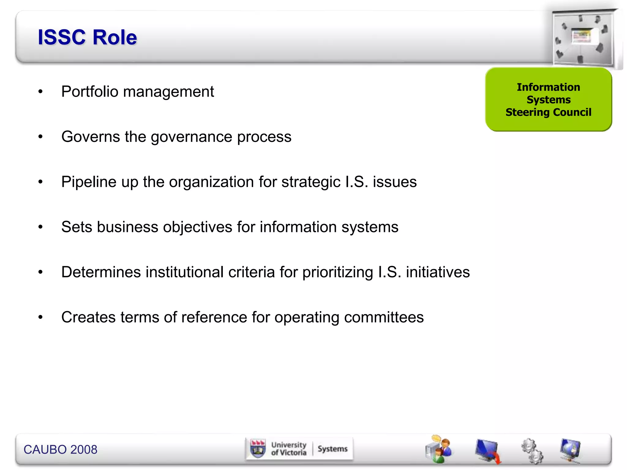 CAUBO 2008
ISSC Role
• Portfolio management
• Governs the governance process
• Pipeline up the organization for strategic I.S. issues
• Sets business objectives for information systems
• Determines institutional criteria for prioritizing I.S. initiatives
• Creates terms of reference for operating committees
Information
Systems
Steering Council
 