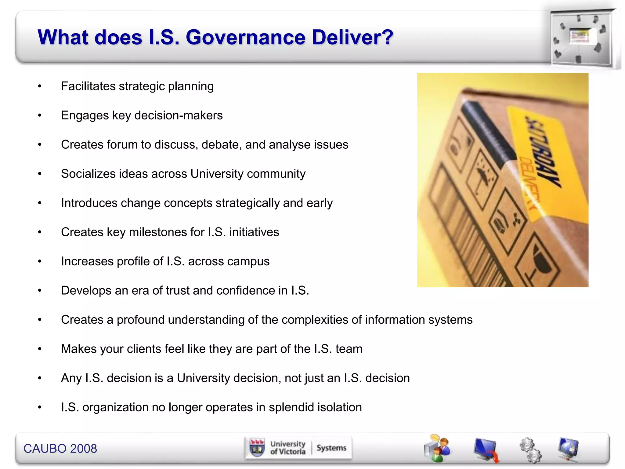 CAUBO 2008
What does I.S. Governance Deliver?
• Facilitates strategic planning
• Engages key decision-makers
• Creates forum to discuss, debate, and analyse issues
• Socializes ideas across University community
• Introduces change concepts strategically and early
• Creates key milestones for I.S. initiatives
• Increases profile of I.S. across campus
• Develops an era of trust and confidence in I.S.
• Creates a profound understanding of the complexities of information systems
• Makes your clients feel like they are part of the I.S. team
• Any I.S. decision is a University decision, not just an I.S. decision
• I.S. organization no longer operates in splendid isolation
 