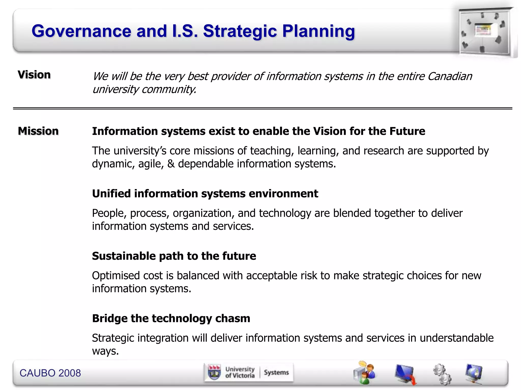 CAUBO 2008
Governance and I.S. Strategic Planning
Vision We will be the very best provider of information systems in the entire Canadian
university community.
Information systems exist to enable the Vision for the Future
The university’s core missions of teaching, learning, and research are supported by
dynamic, agile, & dependable information systems.
Unified information systems environment
People, process, organization, and technology are blended together to deliver
information systems and services.
Sustainable path to the future
Optimised cost is balanced with acceptable risk to make strategic choices for new
information systems.
Bridge the technology chasm
Strategic integration will deliver information systems and services in understandable
ways.
Mission
 