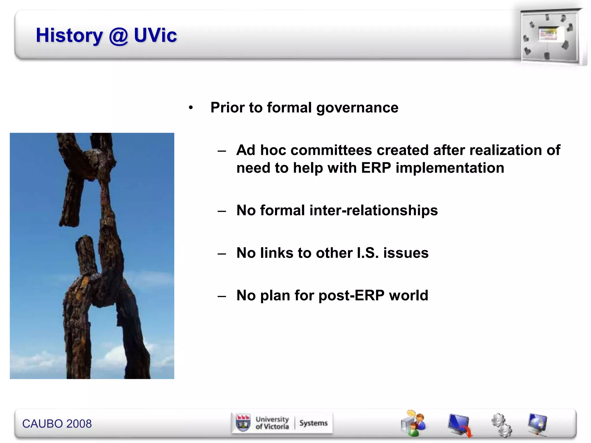 CAUBO 2008
History @ UVic
• Prior to formal governance
– Ad hoc committees created after realization of
need to help with ERP implementation
– No formal inter-relationships
– No links to other I.S. issues
– No plan for post-ERP world
 
