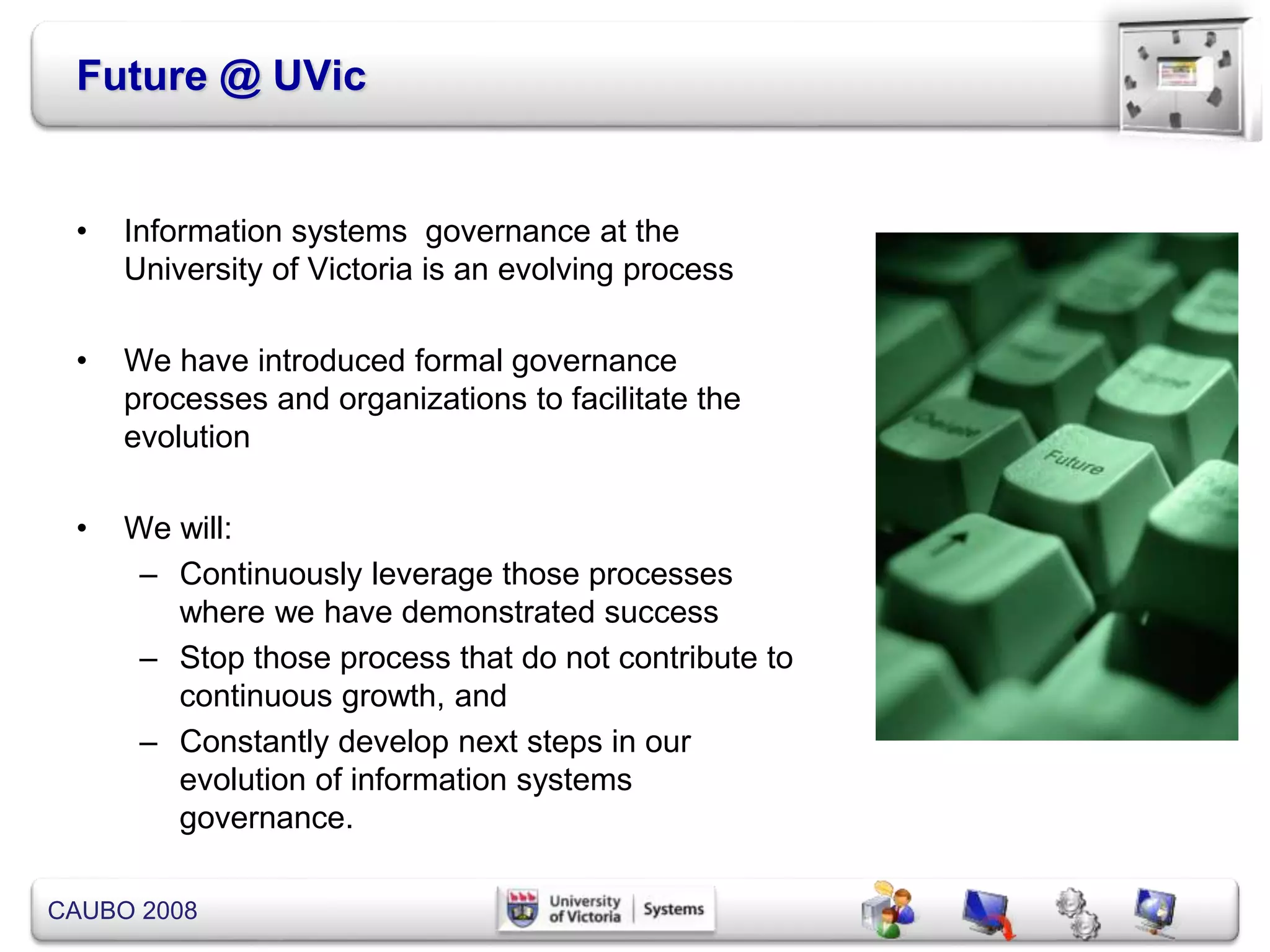CAUBO 2008
Future @ UVic
• Information systems governance at the
University of Victoria is an evolving process
• We have introduced formal governance
processes and organizations to facilitate the
evolution
• We will:
– Continuously leverage those processes
where we have demonstrated success
– Stop those process that do not contribute to
continuous growth, and
– Constantly develop next steps in our
evolution of information systems
governance.
 