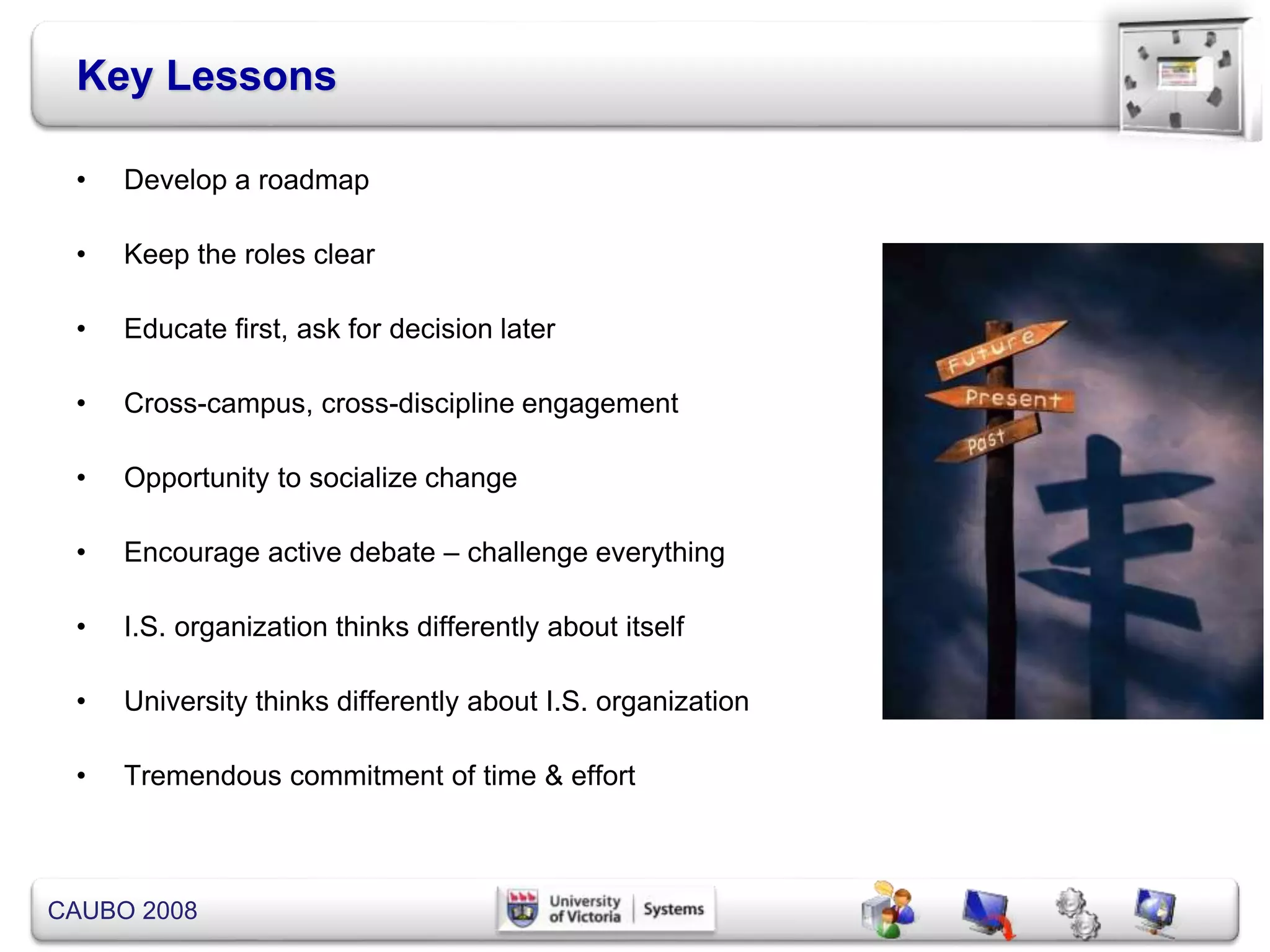 CAUBO 2008
Key Lessons
• Develop a roadmap
• Keep the roles clear
• Educate first, ask for decision later
• Cross-campus, cross-discipline engagement
• Opportunity to socialize change
• Encourage active debate – challenge everything
• I.S. organization thinks differently about itself
• University thinks differently about I.S. organization
• Tremendous commitment of time & effort
 